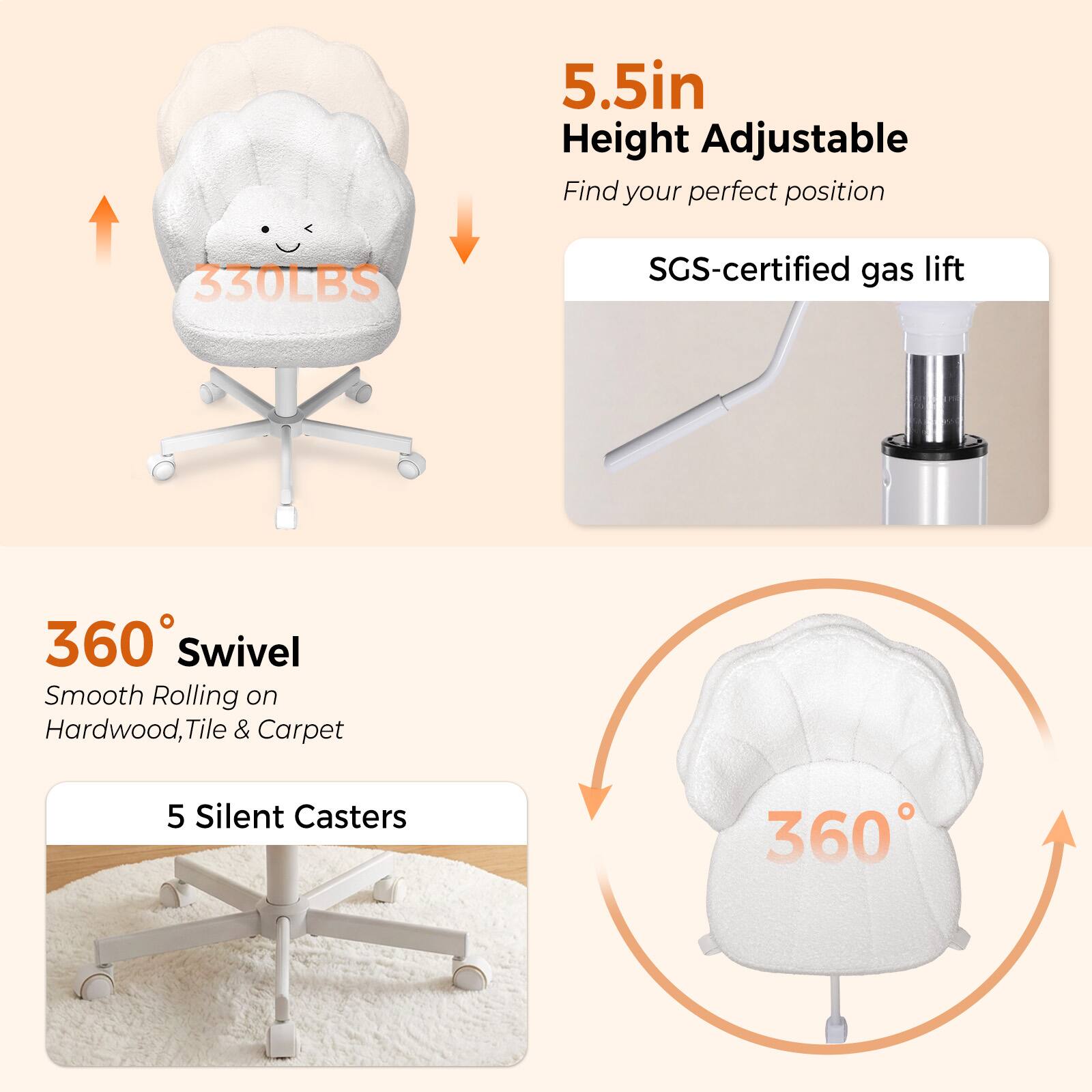 5.5in Height Adjustable  
Find your perfect position  
330LBS  
SGS-certified gas lift  
360° Swivel  
Smooth Rolling on Hardwood, Tile & Carpet  
5 Silent Casters