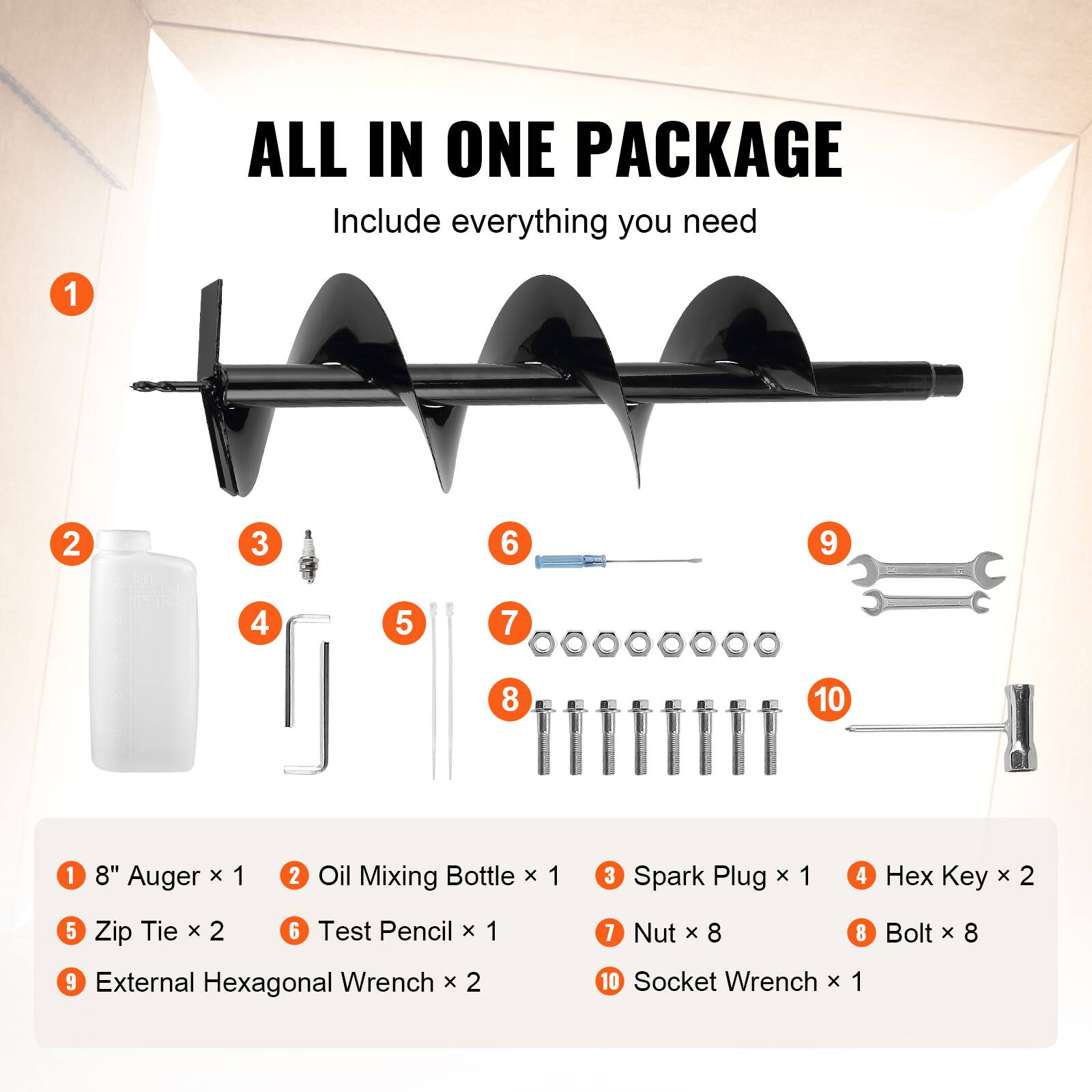 ALL IN ONE PACKAGE  
Include everything you need

1. 8" Auger x 1  
2. Oil Mixing Bottle x 1  
3. Spark Plug x 1  
4. Hex Key x 2  
5. Zip Tie x 2  
6. Test Pencil x 1  
7. Nut x 8  
8. Bolt x 8  
9. External Hexagonal Wrench x 2  
10. Socket Wrench x 1