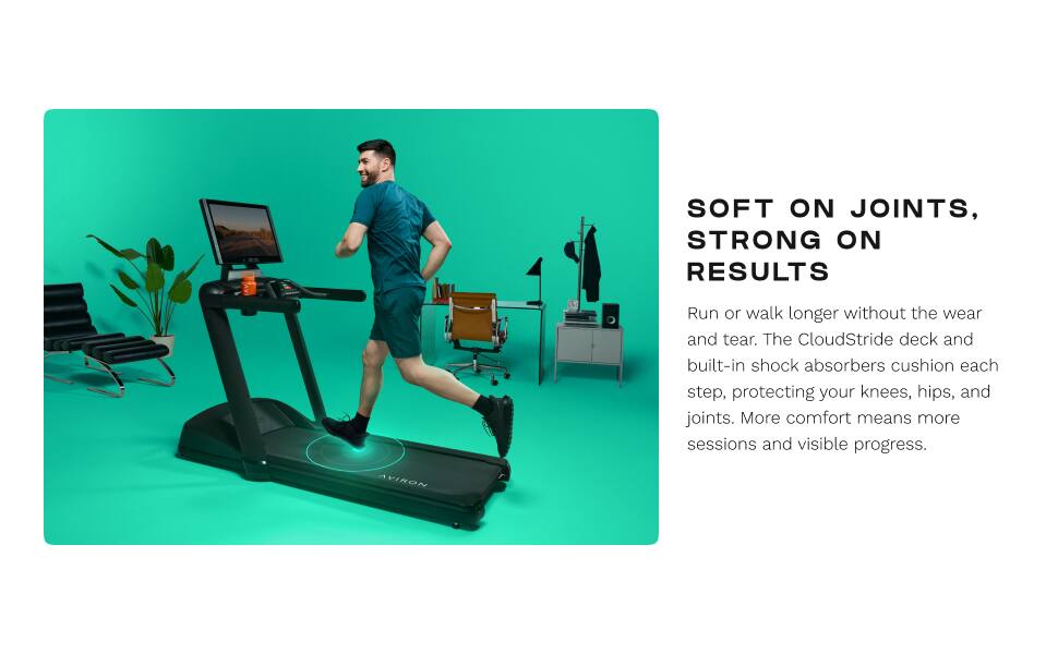 SOFT ON JOINTS, STRONG ON RESULTS

Run or walk longer without the wear and tear. The CloudStride deck and built-in shock absorbers cushion each step, protecting your knees, hips, and joints. More comfort means more sessions and visible progress.

AVIRON