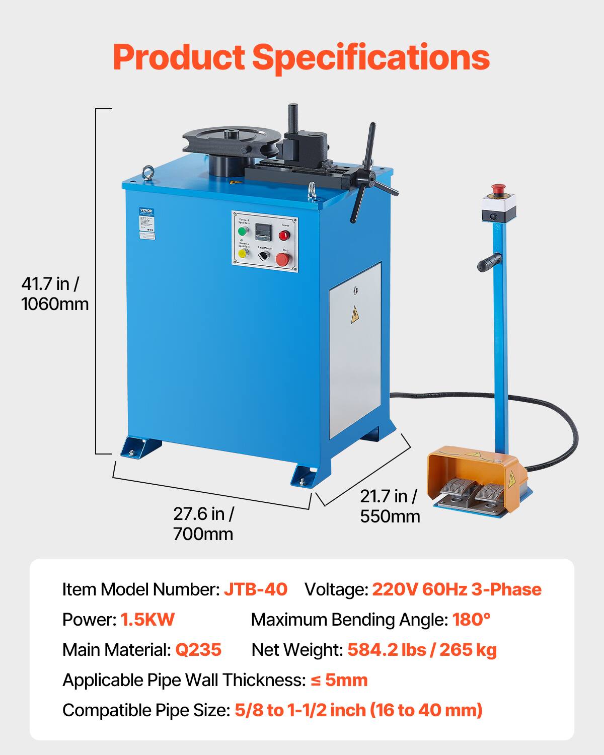 Product Specifications

- Width: 41.7 in / 1060mm
- Depth: 27.6 in / 700mm
- Height: 21.7 in / 550mm

Item Model Number: JTB-40

Voltage: 220V 60Hz 3-Phase

Power: 1.5KW

Maximum Bending Angle: 180°

Main Material: Q235

Net Weight: 584.2 lbs / 265 kg

Applicable Pipe Wall Thickness: ≤ 5mm

Compatible Pipe Size: 5/8 to 1-1/2 inch (16 to 40 mm)