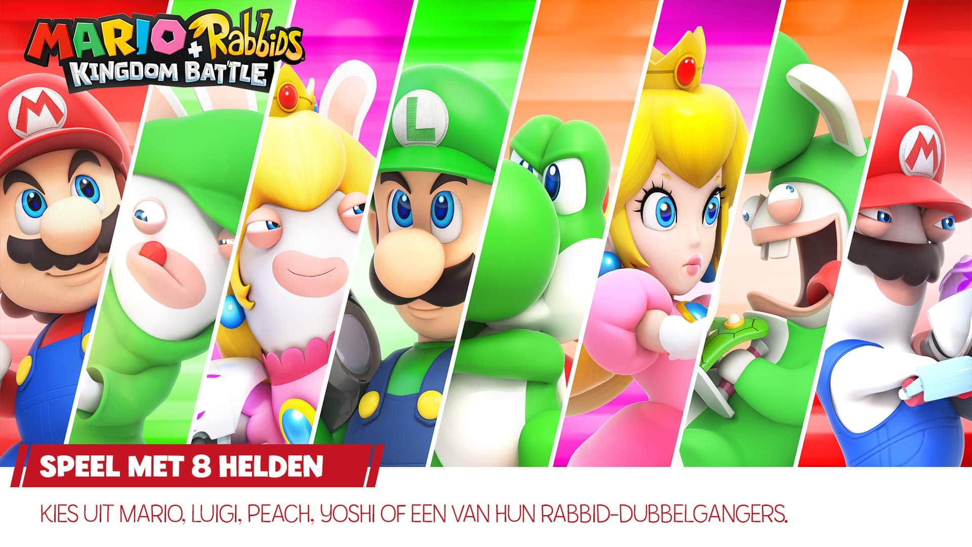 MARIO + RABBIDS KINGDOM BATTLE
SPEEL MET 8 HELDEN
KIES UIT MARIO, LUIGI, PEACH, YOSHI OF EEN VAN HUN RABBID-DUBBELGANGERS.
