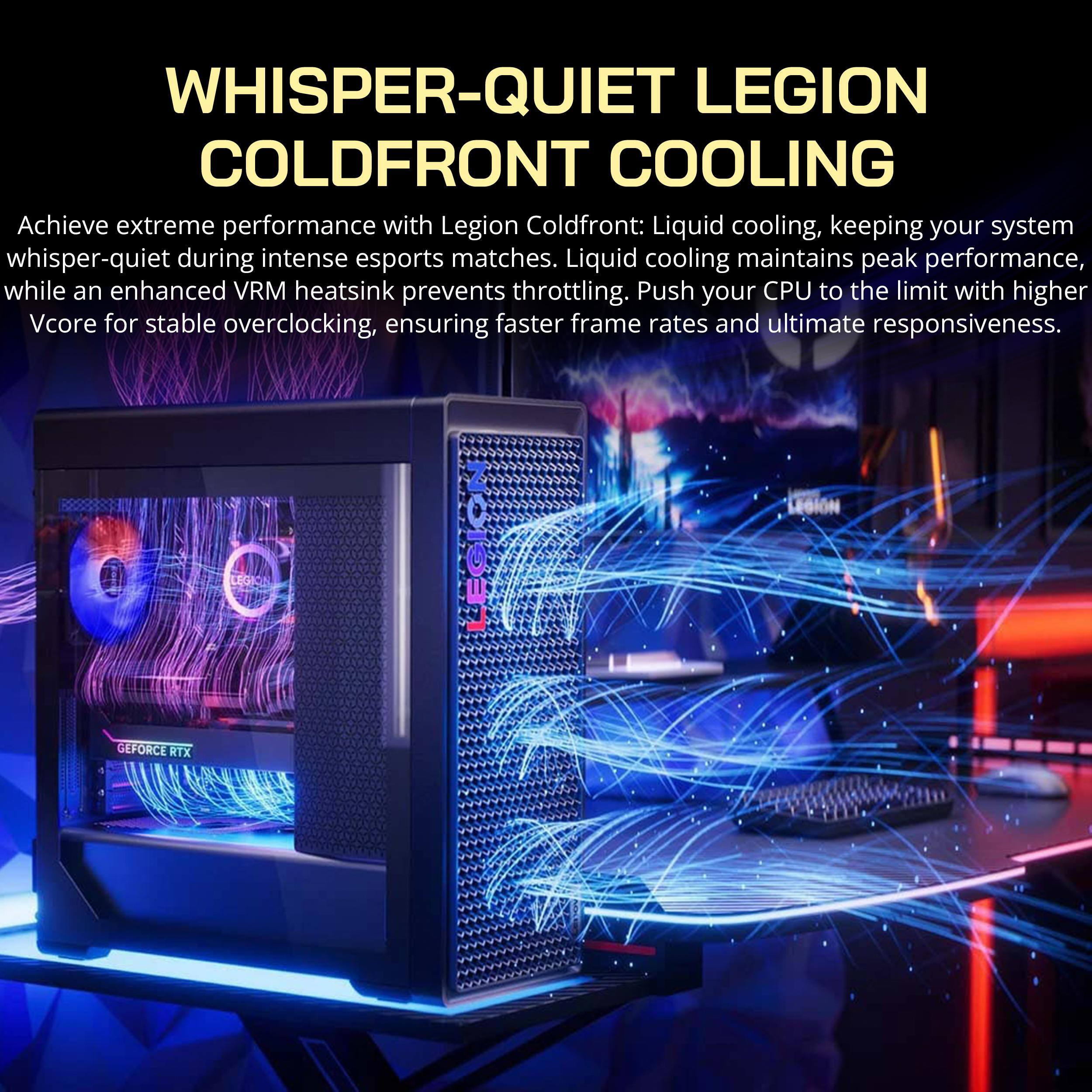 WHISPER-QUIET LEGION COLDFRONT COOLING

Achieve extreme performance with Legion Coldfront: Liquid cooling, keeping your system whisper-quiet during intense esports matches. Liquid cooling maintains peak performance, while an enhanced VRM heatsink prevents throttling. Push your CPU to the limit with higher Vcore for stable overclocking, ensuring faster frame rates and ultimate responsiveness.

LEGION GEFORCE RTX
