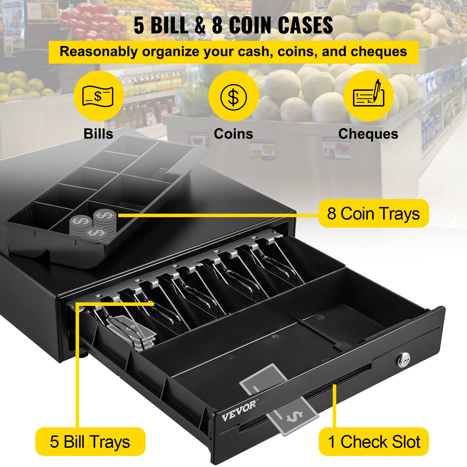 5 BILL & 8 COIN CASES
Reasonably organize your cash, coins, and cheques
Bills
Coins
Cheques
5 Bill Trays
8 Coin Trays
1 Check Slot
VEVOR