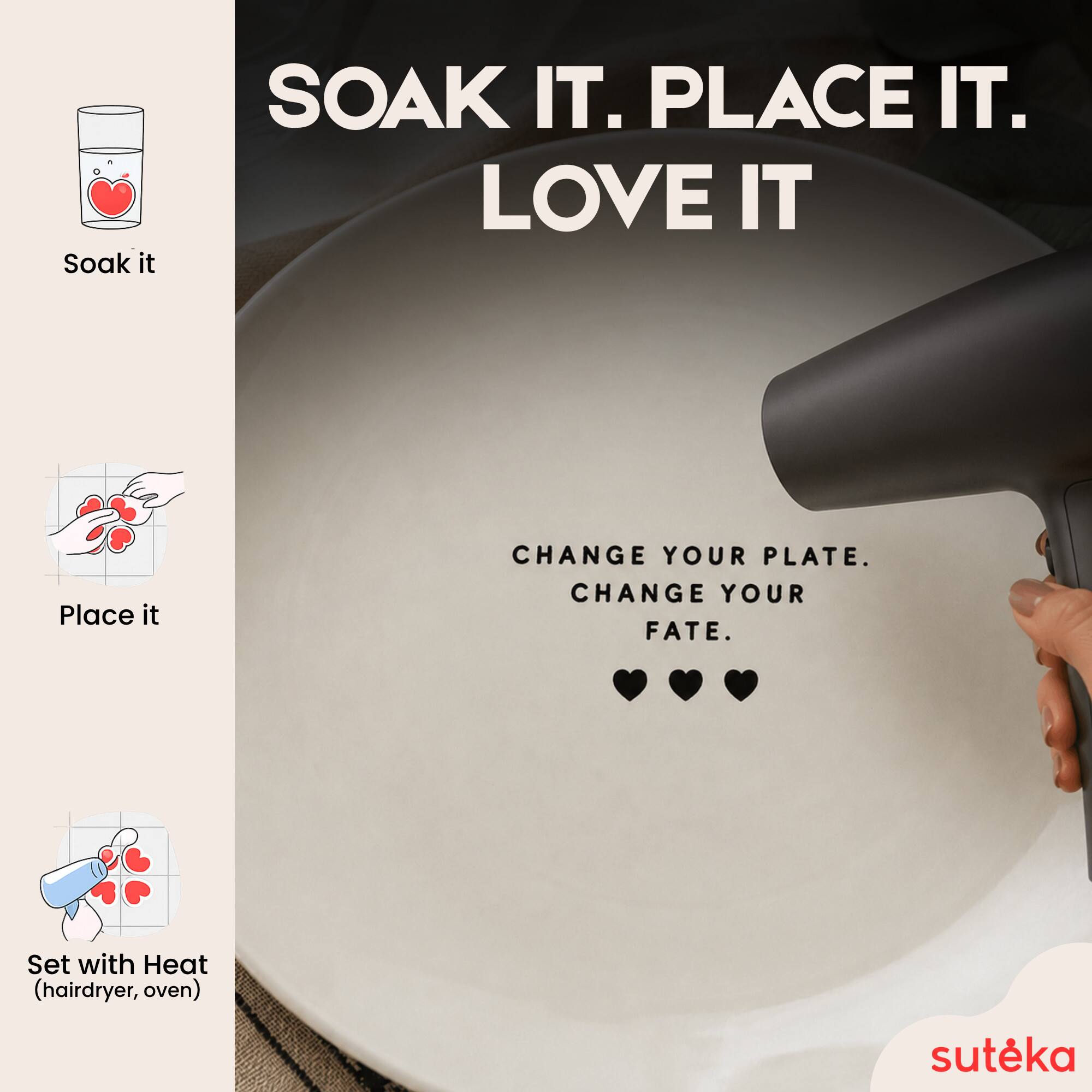 Soak it.  
PLACE IT.  
LOVE IT  
CHANGE YOUR PLATE.  
CHANGE YOUR FATE.  
Set with Heat (hairdryer, oven)  
sutéka