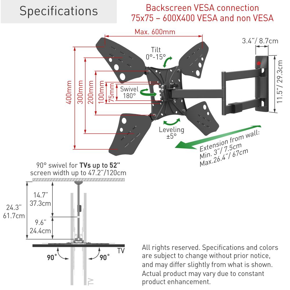 Specifications

Backscreen VESA connection  
75x75 - 600X400 VESA and non VESA  
Max. 600mm  

Tilt 0-15°  
Swivel 180°  

3.4" / 8.7cm  
11.5" / 29.3cm  

90° swivel for TVs up to 52"  
screen width up to 47.2"/120cm  

Leveling wall: ±5°  

Extension from wall:  
Min. 3.75"/7.5cm  
Max. 26.4"/67cm  

14.7" / 37.3cm  
24.3" / 61.7cm  
9.6" / 24.4cm  

All rights reserved. Specifications and colors are subject to change without prior notice, and may differ slightly from what is shown. Actual product may vary due to constant product enhancement.