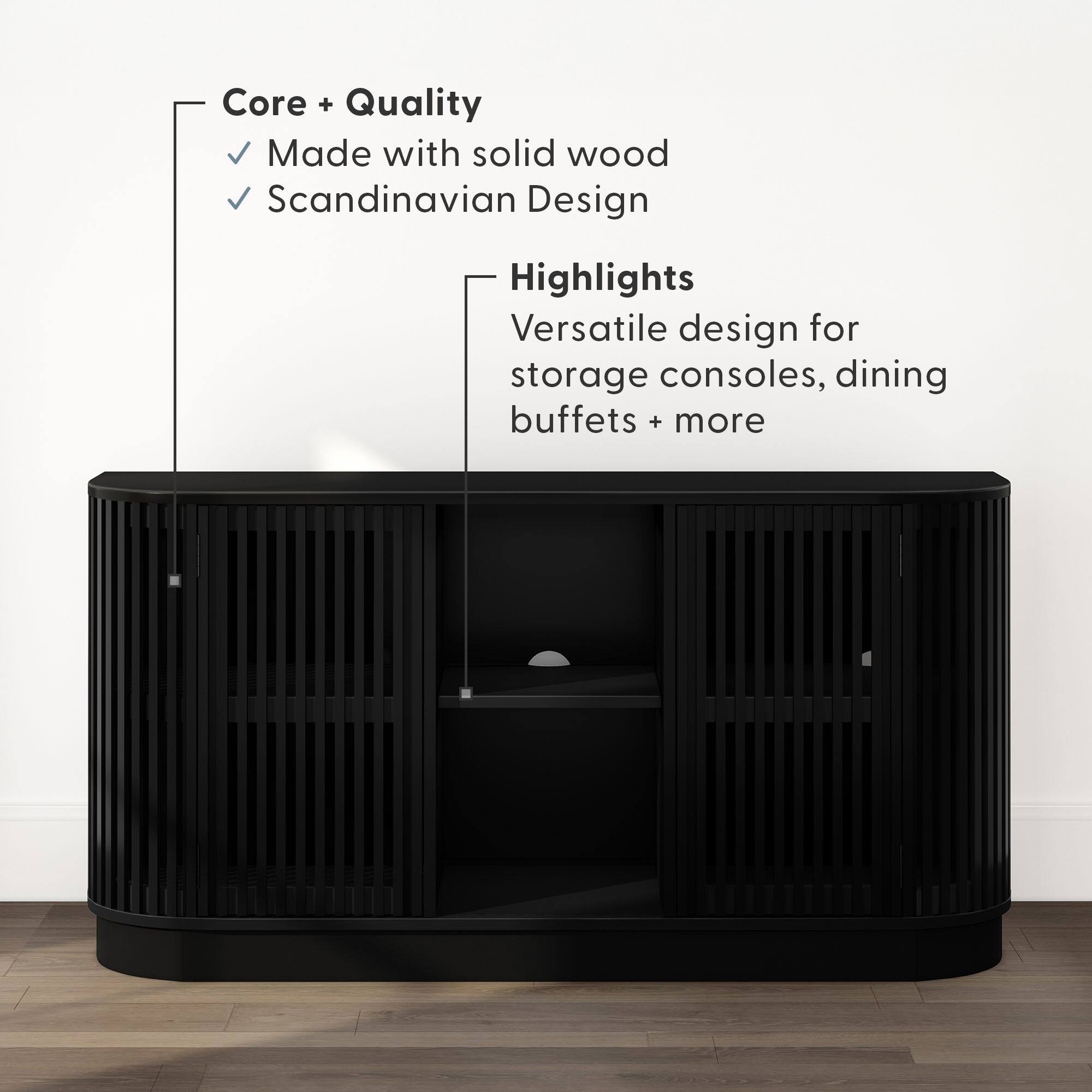 Core + Quality  
- Made with solid wood  
- Scandinavian Design  

Highlights  
- Versatile design for storage consoles, dining buffets + more