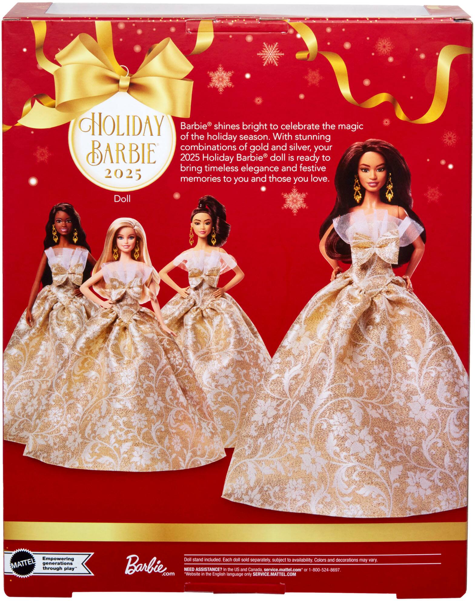 **HOLIDAY BARBIE 2025**

Barbie® shines bright to celebrate the magic of the holiday season. With stunning combinations of gold and silver, your 2025 Holiday Barbie® doll is ready to bring timeless elegance and festive memories to you and those you love.

**Doll**

Empowering MATTEL generations through play

Barbie.com

Doll stand included. Each doll sold separately, subject to availability. Colors and decorations may vary.

NEED ASSISTANCE? In the U.S. and Canada, service.mattel.com or 1-800-524-8697. Website in the English language only SERVICE.MATTEL.COM