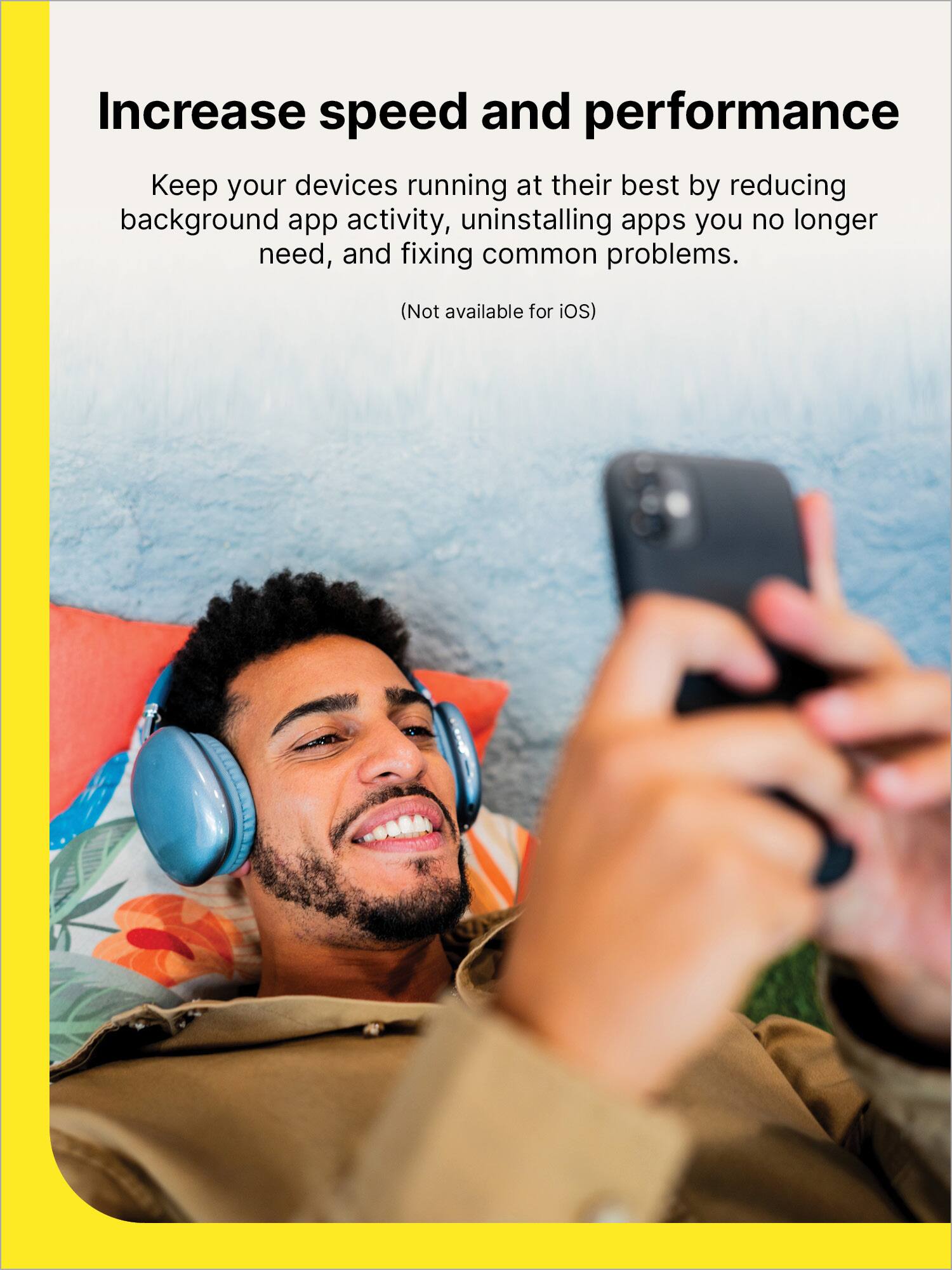 Increase speed and performance

Keep your devices running at their best by reducing background app activity, uninstalling apps you no longer need, and fixing common problems.

(Not available for iOS)