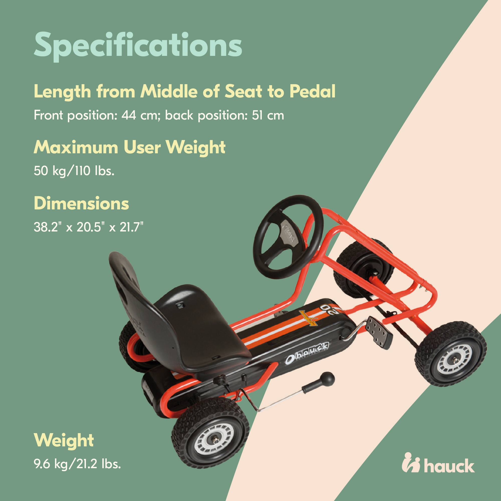 Specifications  
Length from Middle of Seat to Pedal  
Front position: 44 cm; back position: 51 cm  
Maximum User Weight  
50 kg/110 lbs.  
Dimensions  
38.2" x 20.5" x 21.7"  
Weight  
9.6 kg/21.2 lbs.  
hauck