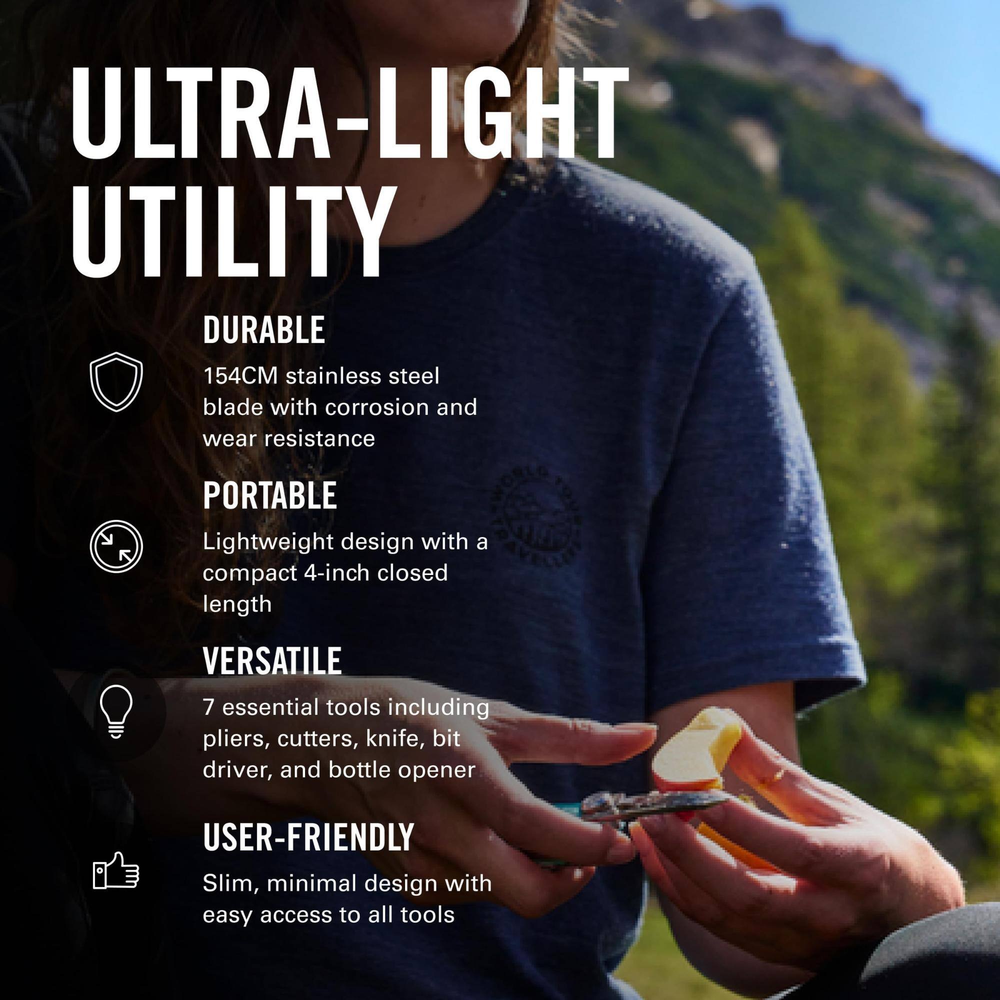 ULTRA-LIGHT UTILITY

DURABLE
154CM stainless steel blade with corrosion and wear resistance

PORTABLE
Lightweight design with a compact 4-inch closed length

VERSATILE
7 essential tools including pliers, cutters, knife, bit driver, and bottle opener

USER-FRIENDLY
Slim, minimal design with easy access to all tools