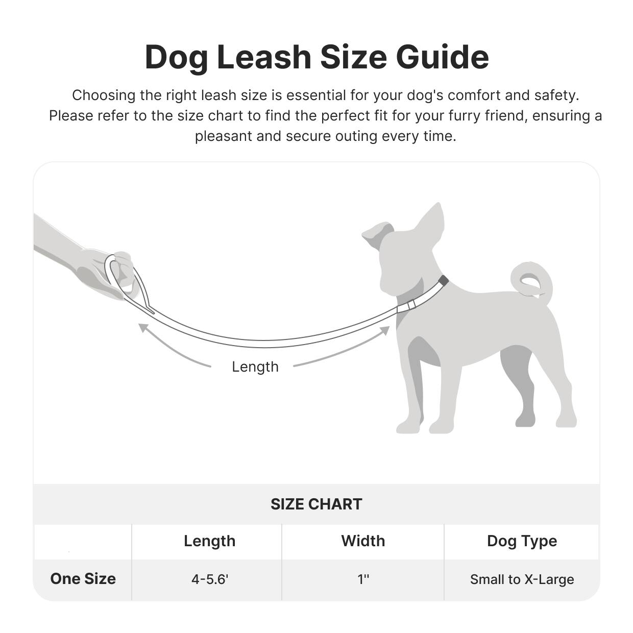 Dog Leash Size Guide

Choosing the right leash size is essential for your dog's comfort and safety. Please refer to the size chart to find the perfect fit for your furry friend, ensuring a pleasant and secure outing every time.

Length

SIZE CHART

| Length | Width | Dog Type |
|--------|-------|----------|
| One Size | 4-5.6' | 1" | Small to X-Large |