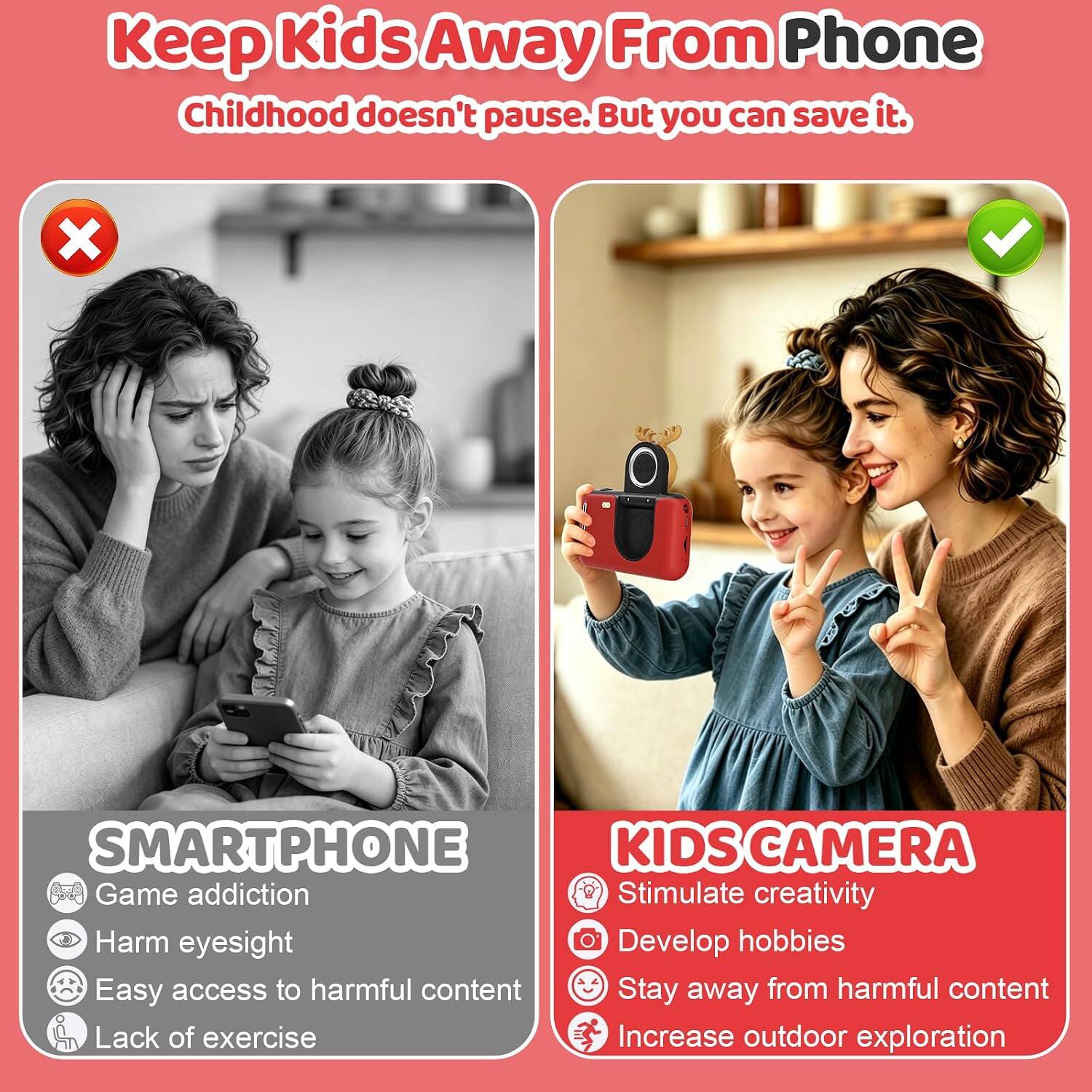 Keep Kids Away From Phone  
Childhood doesn't pause. But you can save it.

SMARTPHONE  
- Game addiction  
- Harm eyesight  
- Easy access to harmful content  
- Lack of exercise

KIDS CAMERA  
- Stimulate creativity  
- Develop hobbies  
- Stay away from harmful content  
- Increase outdoor exploration