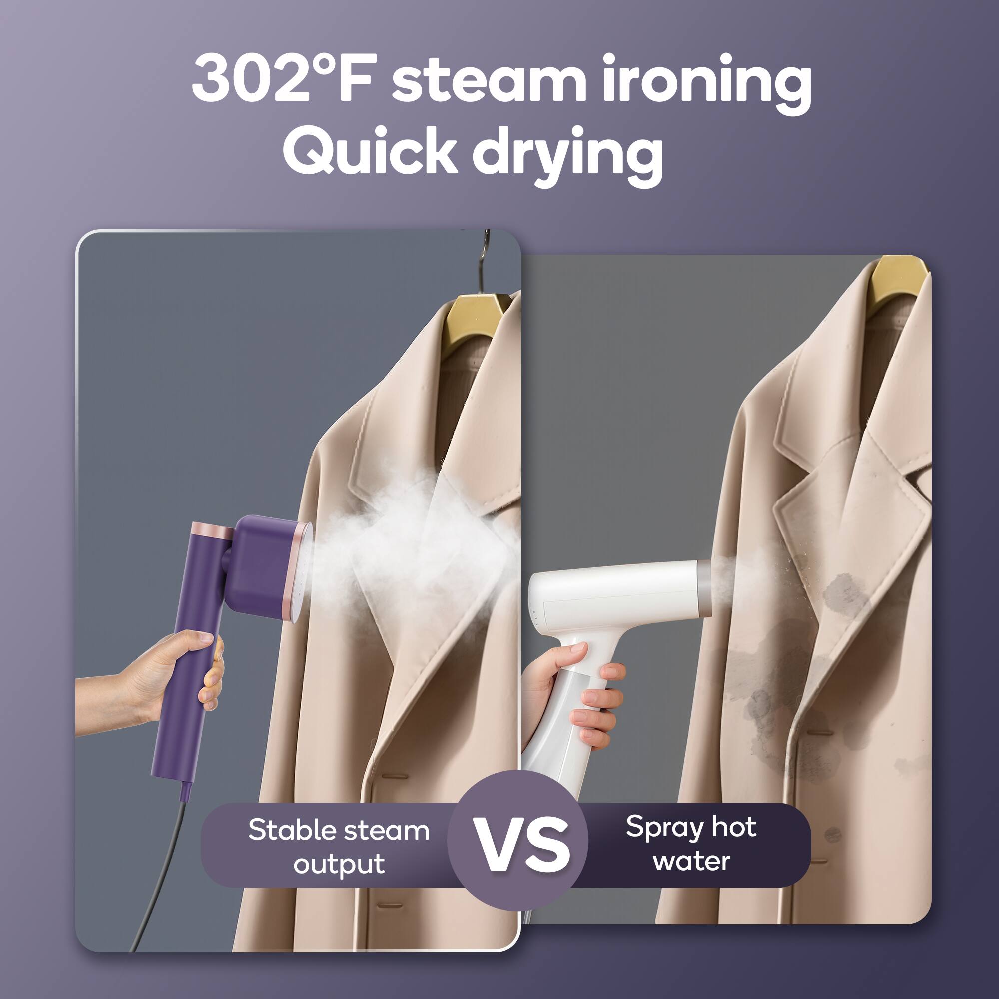 302°F steam ironing  
Quick drying  

Stable steam output  
VS  
Spray hot water