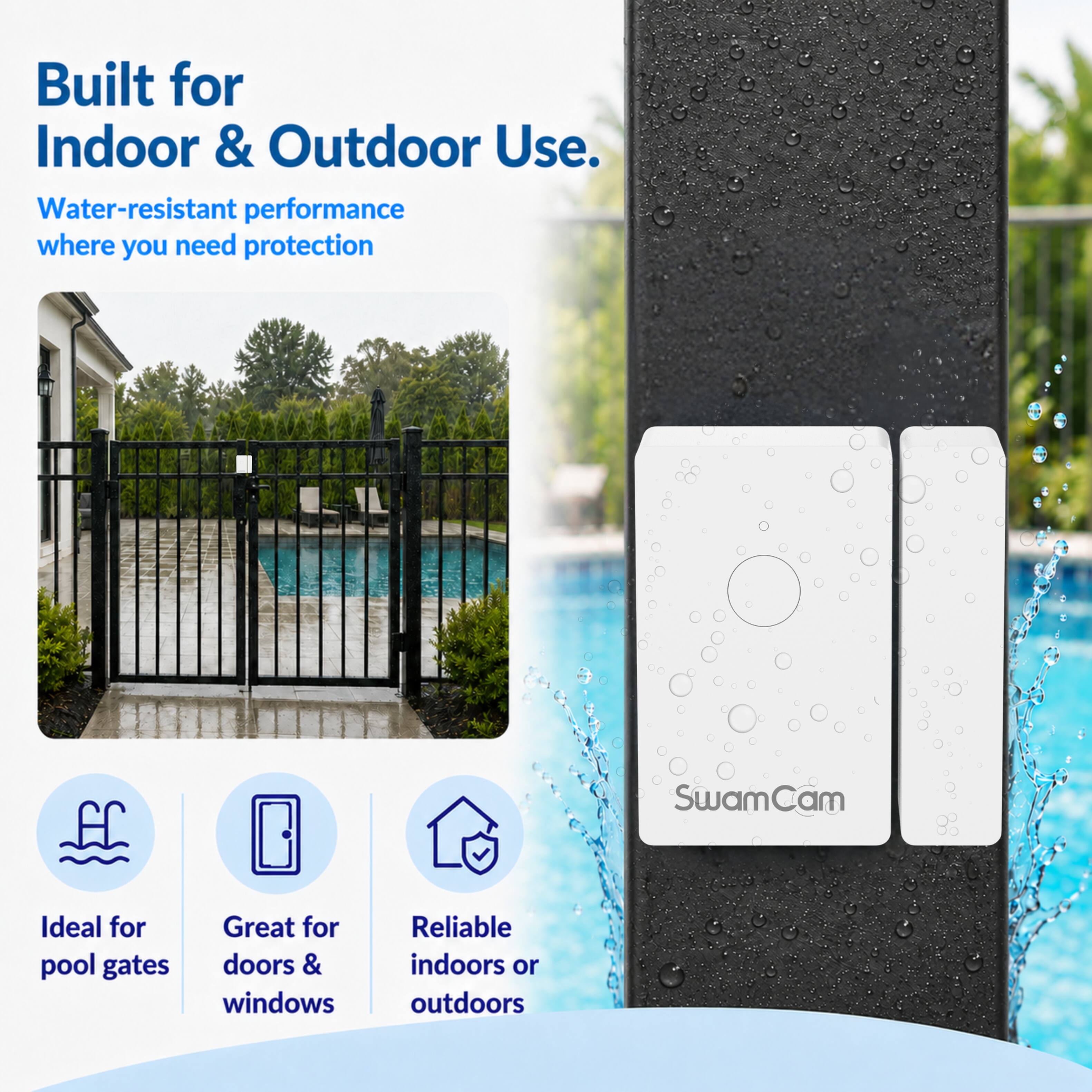 Built for Indoor & Outdoor Use.  
Water-resistant performance where you need protection  

SwamCam  

Ideal for pool gates  
Great for doors & windows  
Reliable indoors or outdoors