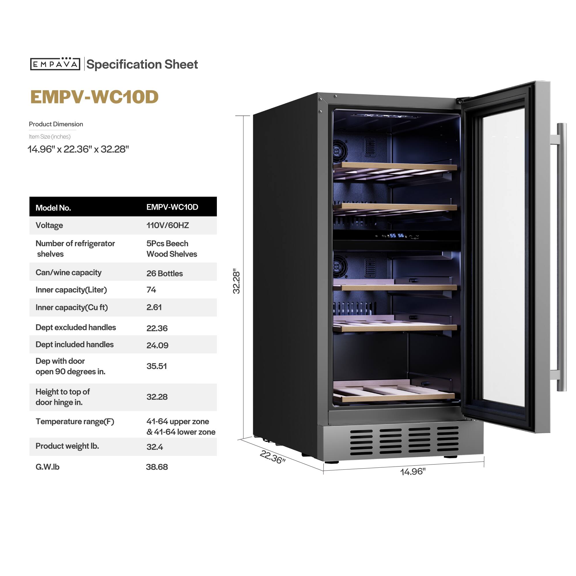 **EMPAVA Specification Sheet**

**EMPV-WC10D**

**Product Dimension**  
Item Size (inches)  
14.96" x 22.36" x 32.28"

**Model No.**  
EMPV-WC10D

**Voltage**  
110V/60HZ

**Number of refrigerator shelves**  
5Pcs Beech Wood Shelves

**Can/wine capacity**  
26 Bottles

**Inner capacity (Liter)**  
74

**Inner capacity (Cu ft)**  
2.61

**Dept excluded handles**  
22.36

**Dept included handles**  
24.09

**Dept with door open 90 degrees in.**  
35.51

**Height to top of door hinge in.**  
32.28

**Temperature range (F)**  
41-64 upper zone & 41-64 lower zone

**Product weight lb.**  
32.4

**G.W. lb**  
38.68