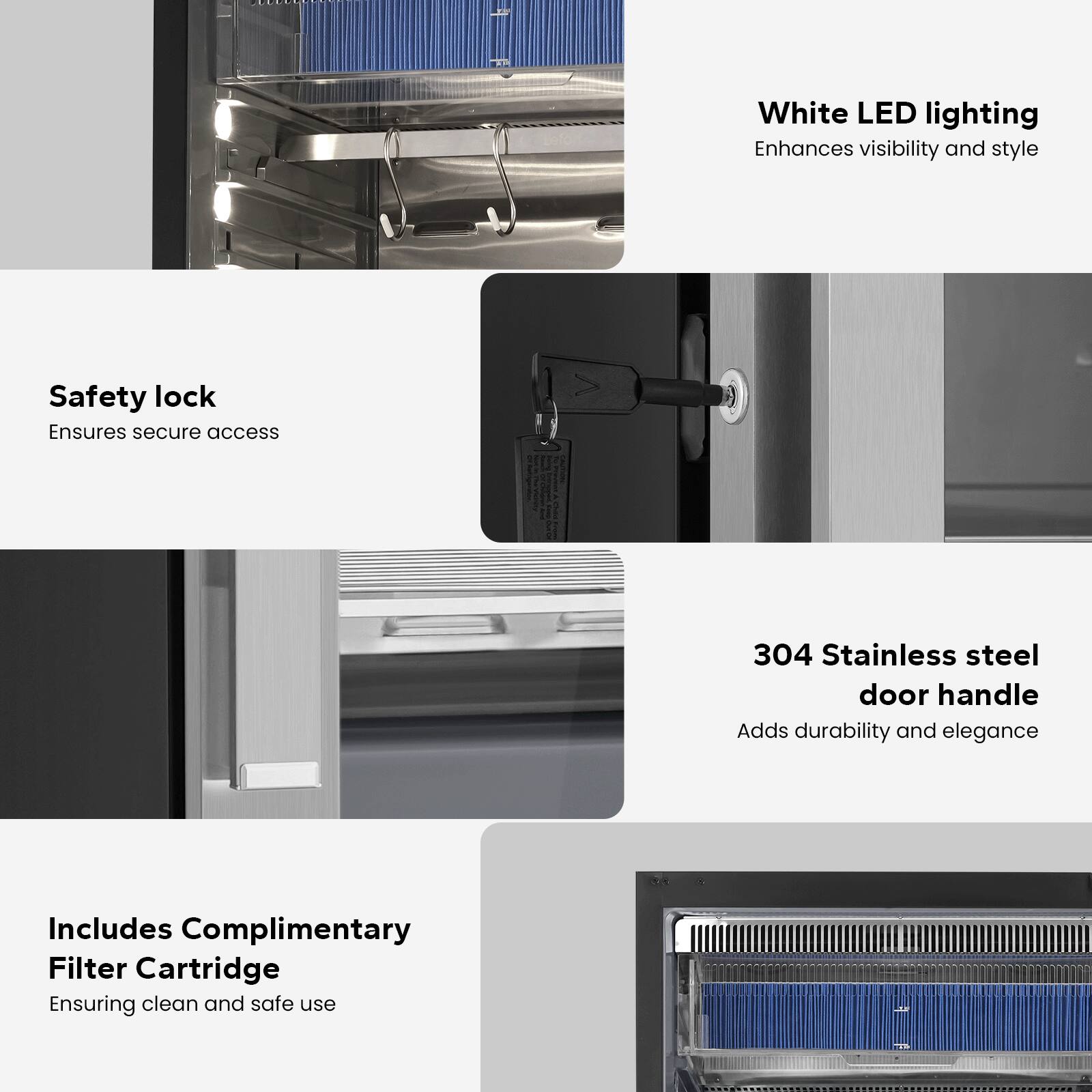 - **White LED lighting**  
  Enhances visibility and style

- **Safety lock**  
  Ensures secure access

- **304 Stainless steel door handle**  
  Adds durability and elegance

- **Includes Complimentary Filter Cartridge**  
  Ensuring clean and safe use