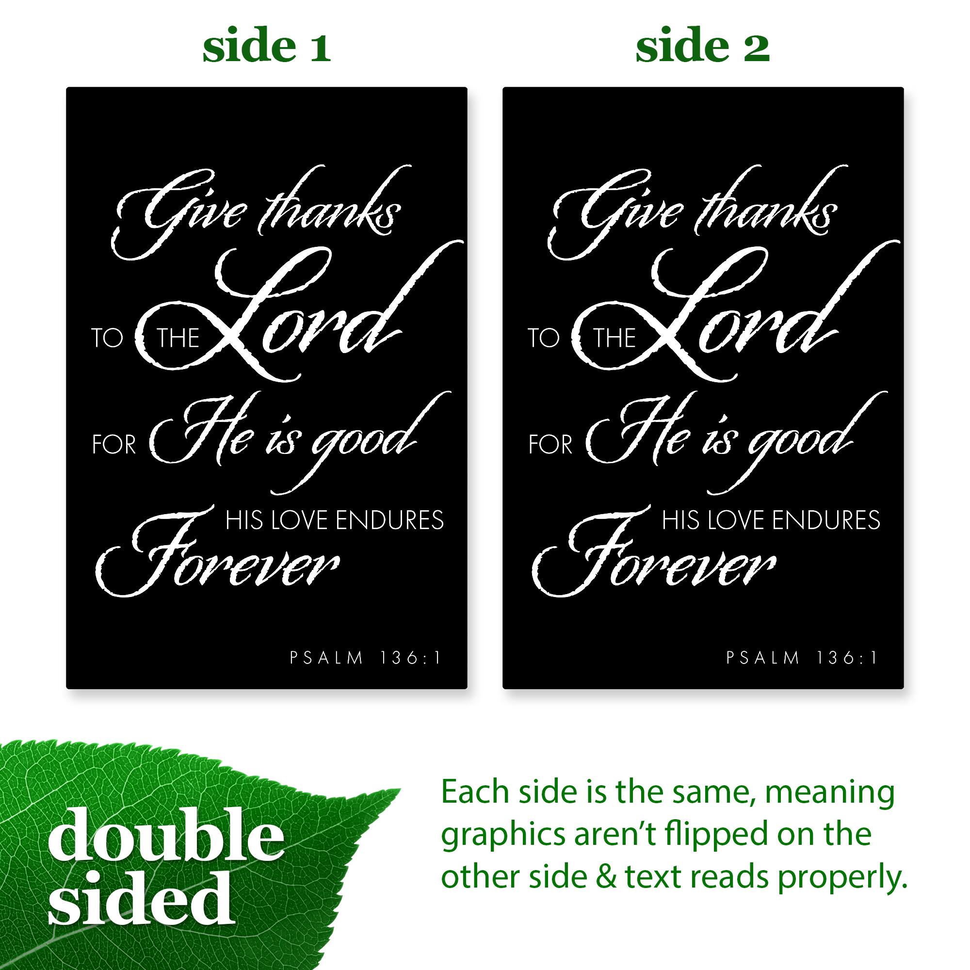 side 1  
Give thanks  
TO THE Lord  
FOR He is good  
HIS LOVE ENDURES  
Forever  
PSALM 136:1  

side 2  
Give thanks  
TO THE Lord  
FOR He is good  
HIS LOVE ENDURES  
Forever  
PSALM 136:1  

double sided  
Each side is the same, meaning graphics aren't flipped on the other side & text reads properly.
