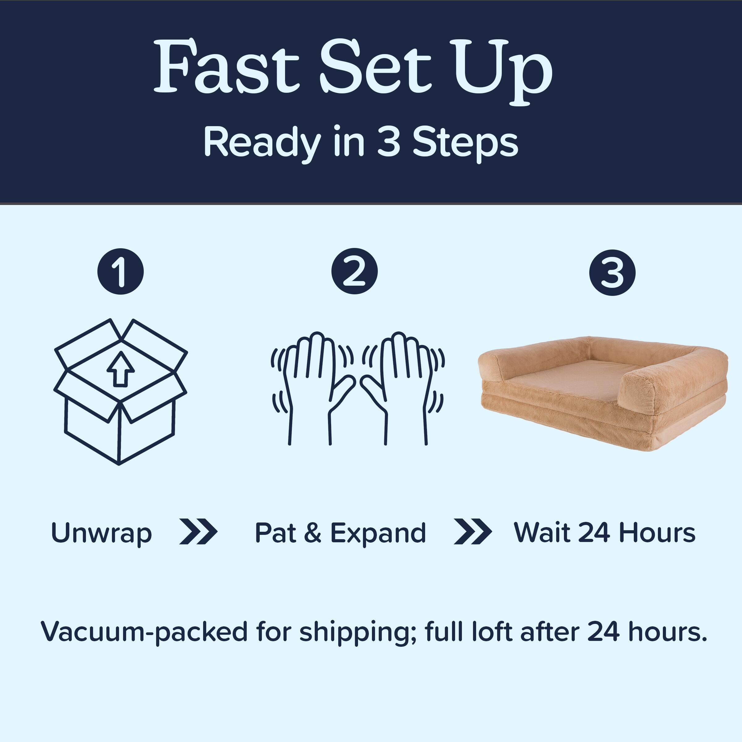 Fast Set Up  
Ready in 3 Steps

1. Unwrap  
2. Pat & Expand  
3. Wait 24 Hours

Vacuum-packed for shipping; full loft after 24 hours.