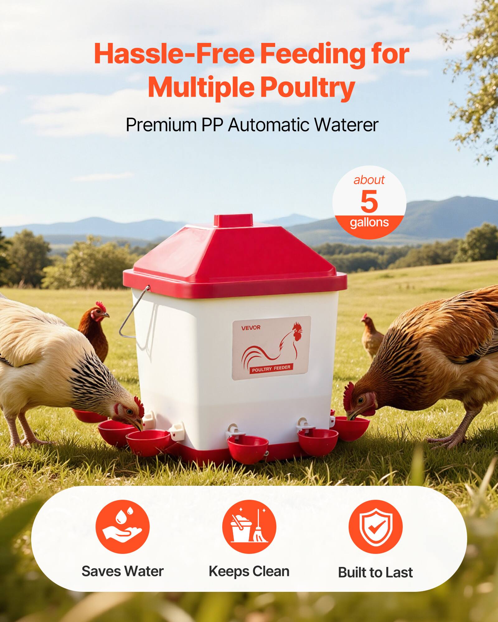Hassle-Free Feeding for Multiple Poultry  
Premium PP Automatic Waterer  
about 5 gallons  
VEVOR POULTRY FEEDER  
Saves Water  
Keeps Clean  
Built to Last