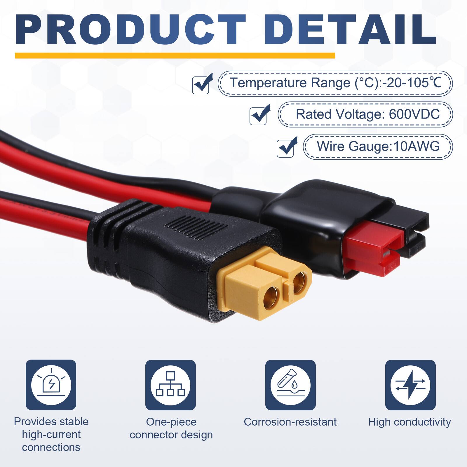 PRODUCT DETAIL

Temperature Range (°C): -20-105°C  
Rated Voltage: 600VDC  
Wire Gauge: 10AWG  

Provides stable high-current connections  
One-piece Corrosion-resistant High conductivity connector design