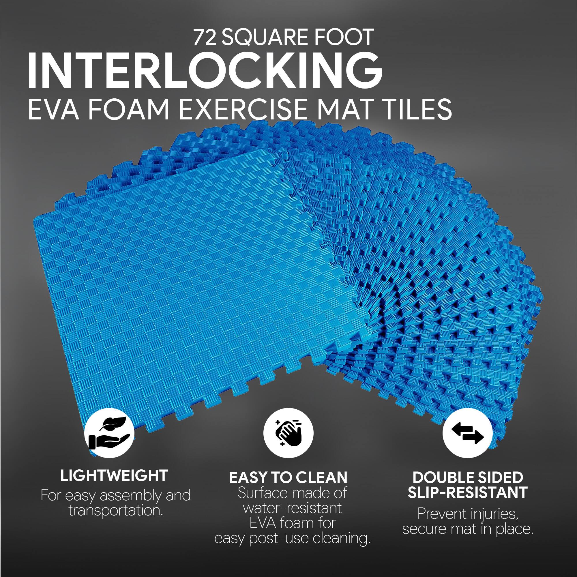 72 SQUARE FOOT INTERLOCKING EVA FOAM EXERCISE MAT TILES

- LIGHTWEIGHT
  For easy assembly and transportation.

- EASY TO CLEAN
  Surface made of water-resistant EVA foam for easy post-use cleaning.

- DOUBLE SIDED SLIP-RESISTANT
  Prevent injuries, secure mat in place.