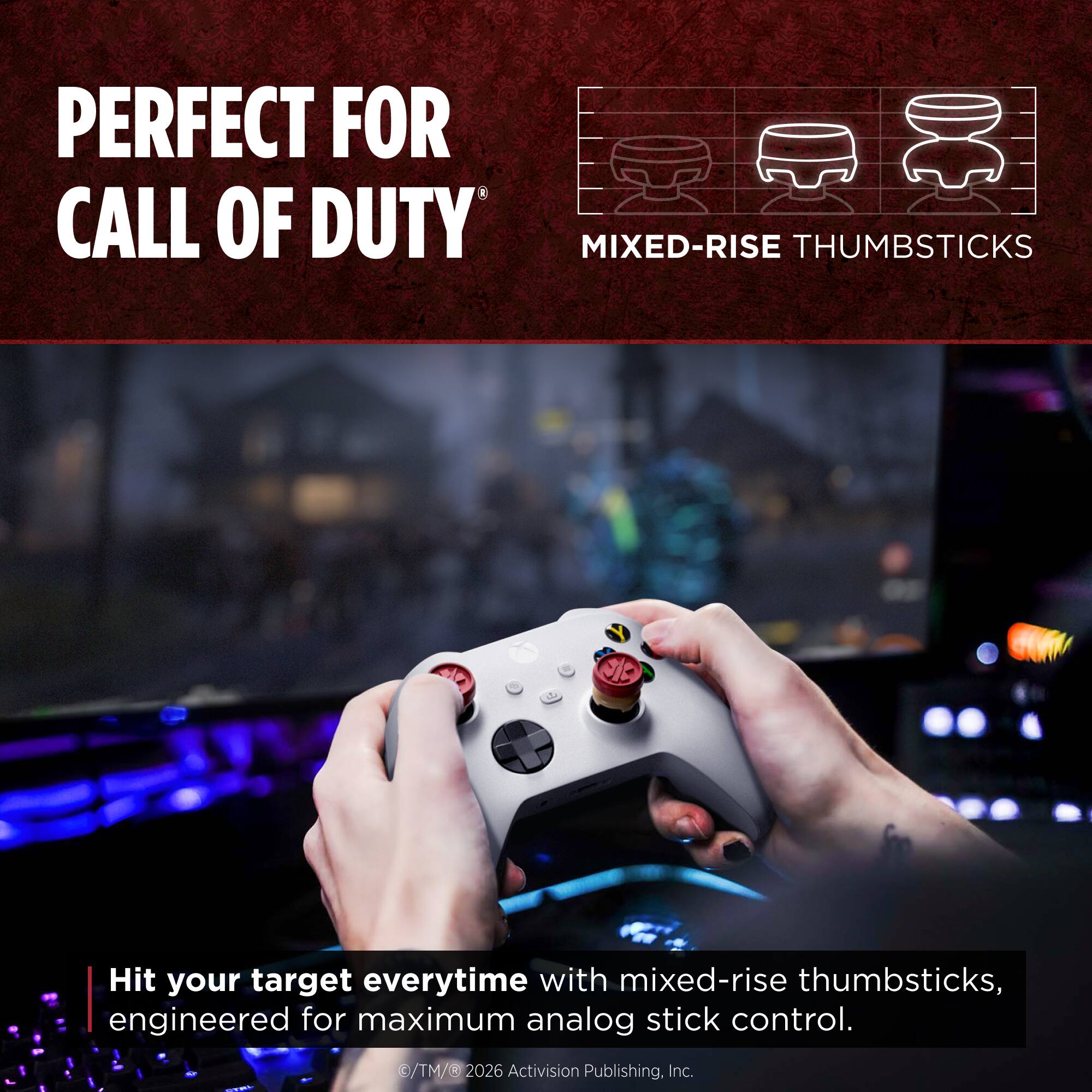 PERFECT FOR CALL OF DUTY

MIXED-RISE THUMBSTICKS

Hit your target everytime with mixed-rise thumbsticks, engineered for maximum analog stick control.

©/TM/® 2026 Activision Publishing, Inc.
