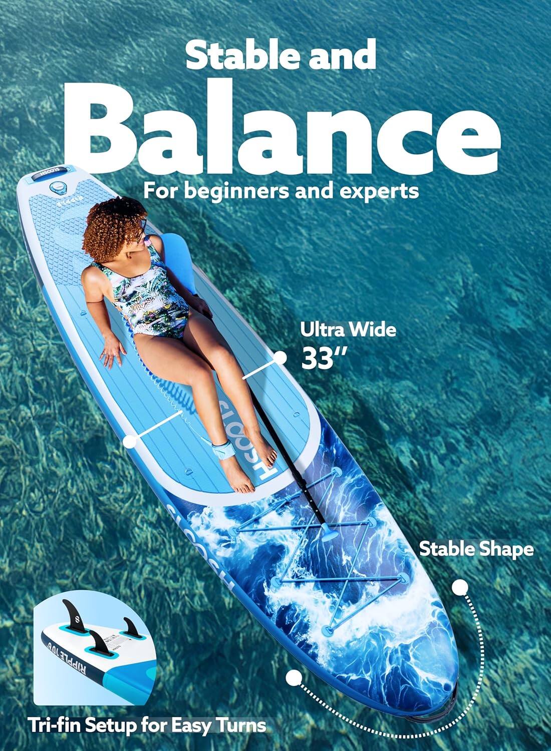 Stable and Balance  
For beginners and experts  

Ultra Wide 33"  

Stable Shape  

Tri-fin Setup for Easy Turns