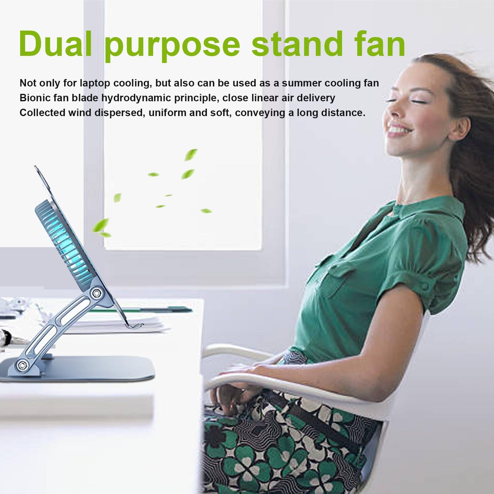 Dual purpose stand fan

Not only for laptop cooling, but also can be used as a summer cooling fan

Bionic fan blade hydrodynamic principle, close linear air delivery

Collected wind dispersed, uniform and soft, conveying a long distance.