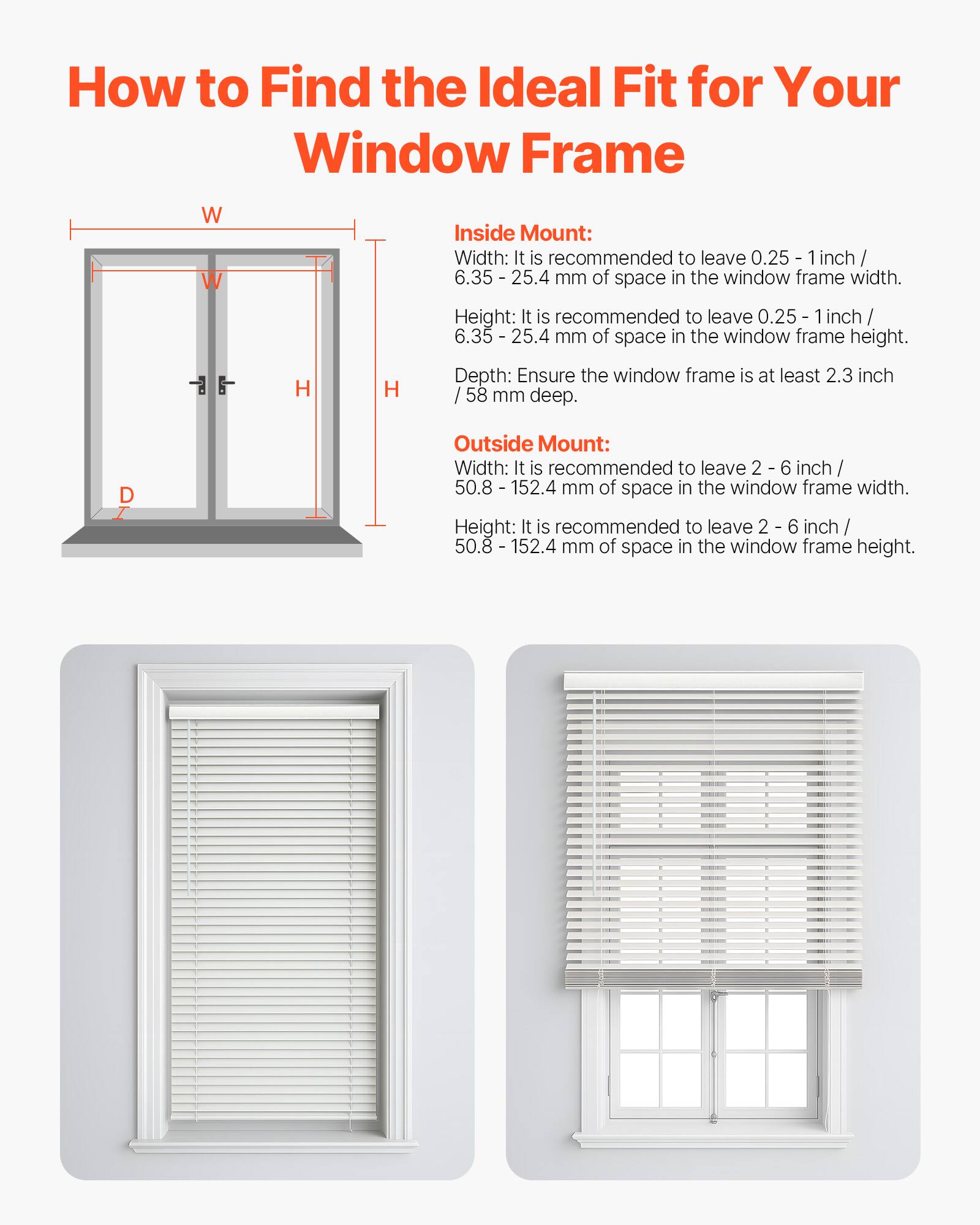 How to Find the Ideal Fit for Your Window Frame

Inside Mount:
- Width: It is recommended to leave 0.25 - 1 inch / 6.35 - 25.4 mm of space in the window frame width.
- Height: It is recommended to leave 0.25 - 1 inch / 6.35 - 25.4 mm of space in the window frame height.
- Depth: Ensure the window frame is at least 2.3 inch / 58 mm deep.

Outside Mount:
- Width: It is recommended to leave 2 - 6 inch / 50.8 - 152.4 mm of space in the window frame width.
- Height: It is recommended to leave 2 - 6 inch / 50.8 - 152.4 mm of space in the window frame height.