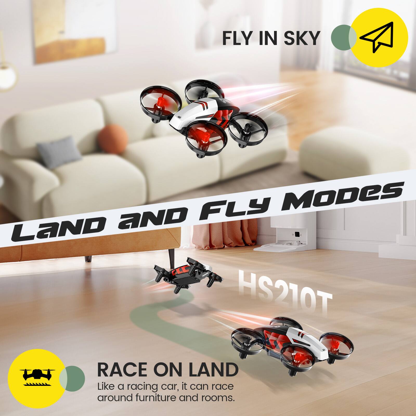 FLY IN SKY

LAND AND FLY MODES HS210T

RACE ON LAND
Like a racing car, it can race around furniture and rooms.