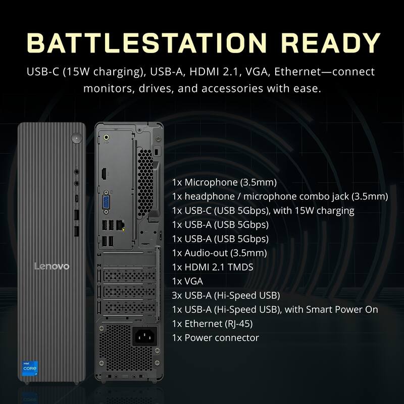 BATTLESTATION READY

USB-C (15W charging), USB-A, HDMI 2.1, VGA, Ethernet—connect monitors, drives, and accessories with ease.

Lenovo

1x Microphone (3.5mm)
1x headphone / microphone combo jack (3.5mm)
1x USB-C (USB 5Gbps), with 15W charging
1x USB-A (USB 5Gbps)
1x USB-A (USB 5Gbps)
1x Audio-out (3.5mm)
1x HDMI 2.1 TMDS
1x VGA
3x USB-A (Hi-Speed USB)
1x USB-A (Hi-Speed USB), with Smart Power On
1x Ethernet (RJ-45)
1x Power connector

CORe COG