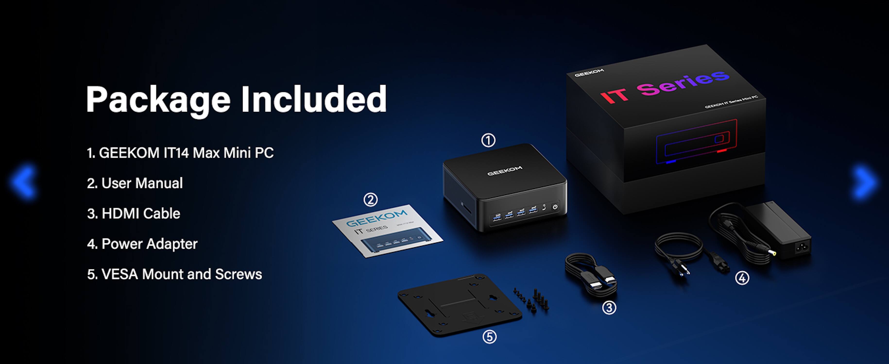 Package Included

1. GEEKOM IT14 Max Mini PC
2. User Manual
3. HDMI Cable
4. Power Adapter
5. VESA Mount and Screws