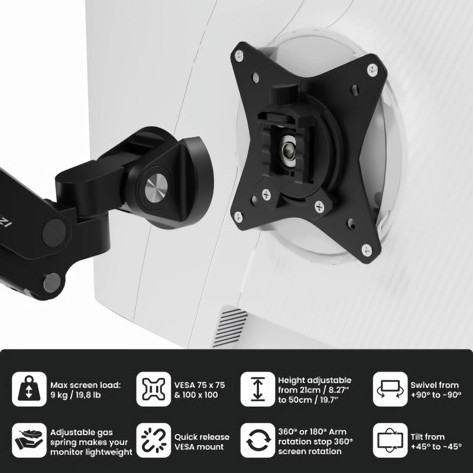 - Max screen load: 9 kg / 19.8 lb
- VESA 75 x 75 & 100 x 100
- Height adjustable from 21 cm / 8.27" to 50 cm / 19.7"
- Swivel from +90° to -90°
- Adjustable gas spring makes your monitor lightweight
- Quick release VESA mount
- 360° or 180° Arm rotation stop 360° screen rotation
- Tilt from +45° to -45°