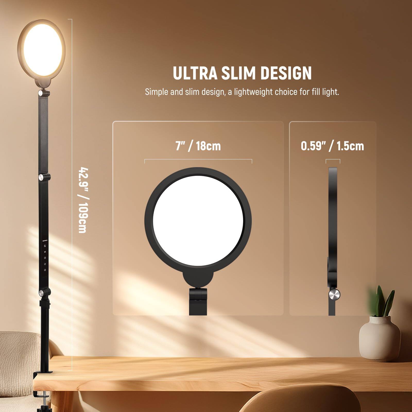 ULTRA SLIM DESIGN  
Simple and slim design, a lightweight choice for fill light.  

42.9" / 109cm  
7" / 18cm  
0.59" / 1.5cm