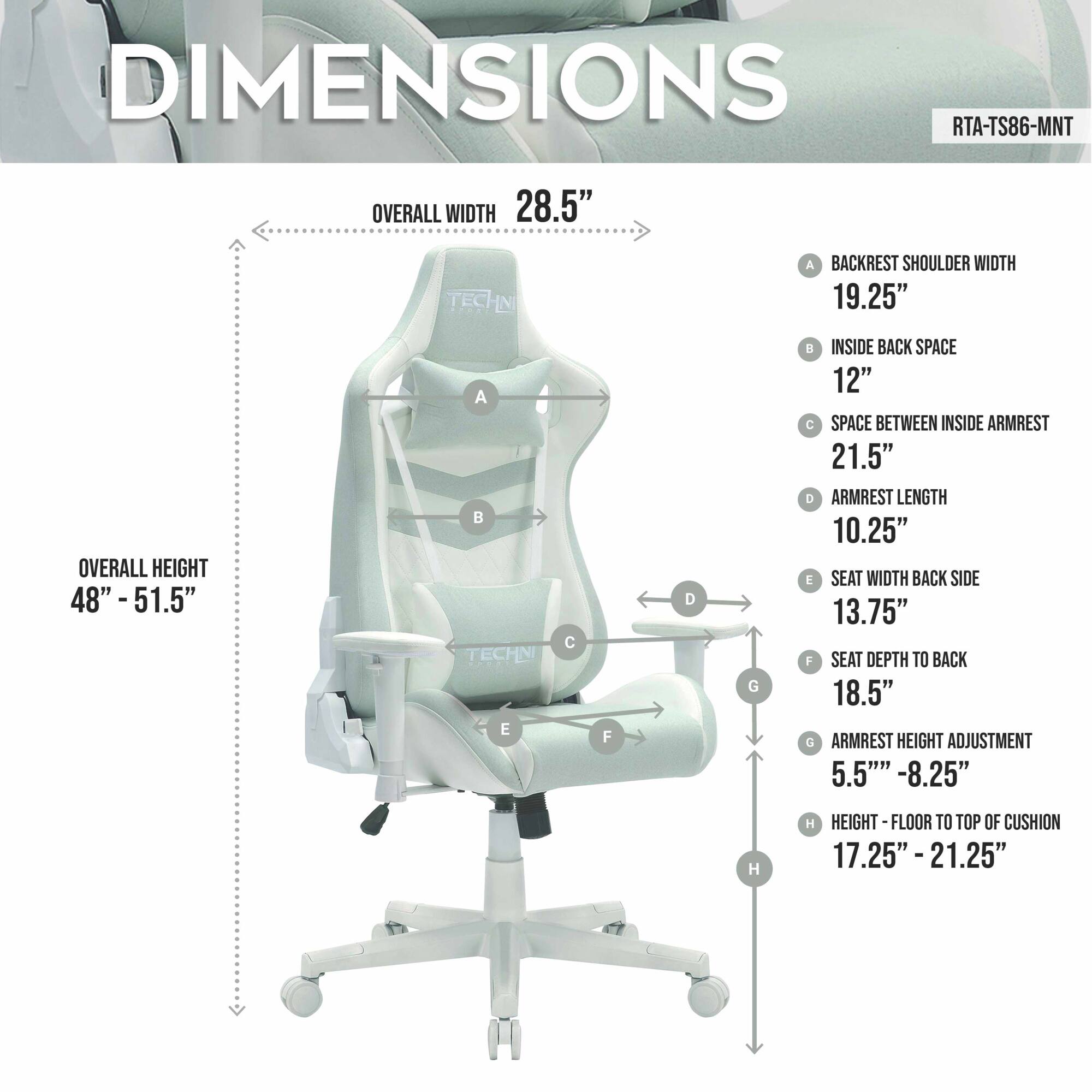 DIMENSIONS  
RTA-TS86-MNT  

OVERALL WIDTH 28.5"  
OVERALL HEIGHT 48" - 51.5"  

A BACKREST SHOULDER WIDTH 19.25"  
B INSIDE BACK SPACE 12"  
C SPACE BETWEEN INSIDE ARMREST 21.5"  
D ARMREST LENGTH 10.25"  
E SEAT WIDTH BACK SIDE 13.75"  
F SEAT DEPTH TO BACK 18.5"  
G ARMREST HEIGHT ADJUSTMENT 5.5" - 8.25"  
H HEIGHT FLOOR TO TOP OF CUSHION 17.25" - 21.25"
