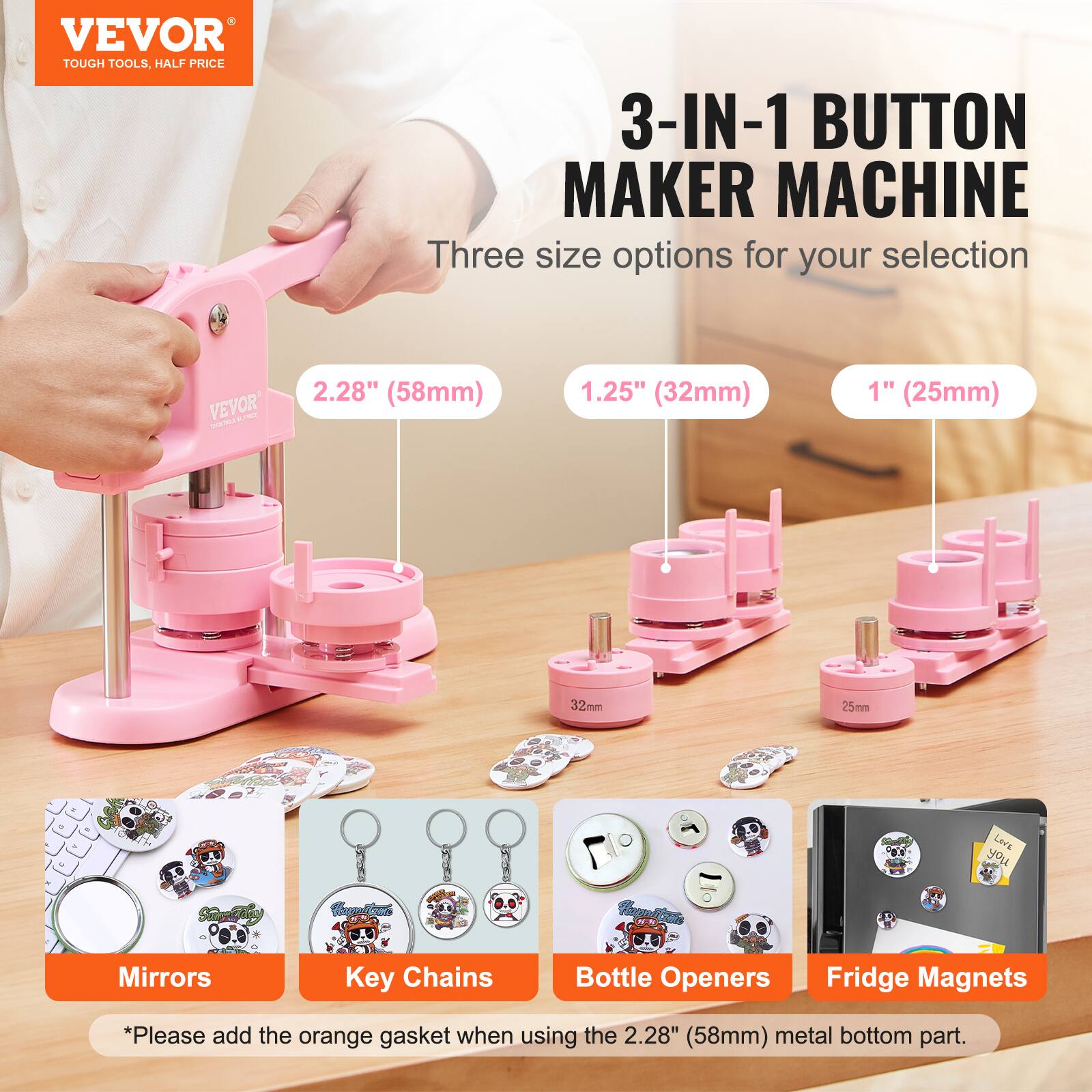 VEVOR TOUGH TOOLS. HALF PRICE 3-IN-1 BUTTON MAKER MACHINE

Three size options for your selection:
- 2.28" (58mm)
- 1.25" (32mm)
- 1" (25mm)

Lev's Sariy Hcaltes Hapo/t Mirrors Key Chains Bottle Openers Fridge Magnets

*Please add the orange gasket when using the 2.28" (58mm) metal bottom part.