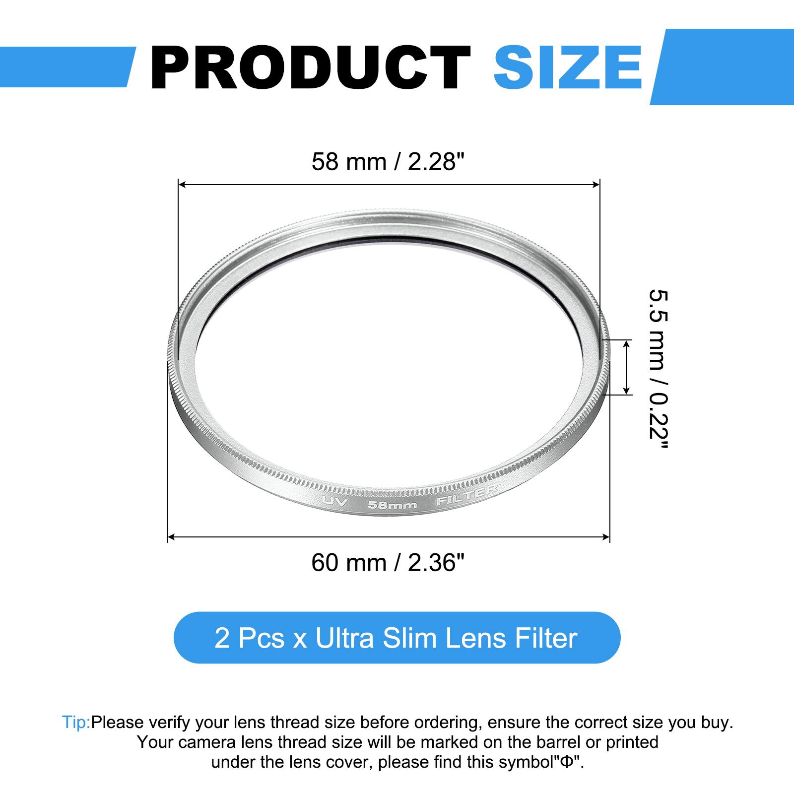 PRODUCT SIZE  
58 mm / 2.28"  
UV 58mm FILTER  
5.5 mm / 0.22"  
60 mm / 2.36"  

2 Pcs x Ultra Slim Lens Filter  

Tip: Please verify your lens thread size before ordering, ensure the correct size you buy. Your camera lens thread size will be marked on the barrel or printed under the lens cover, please find this symbol "Φ".
