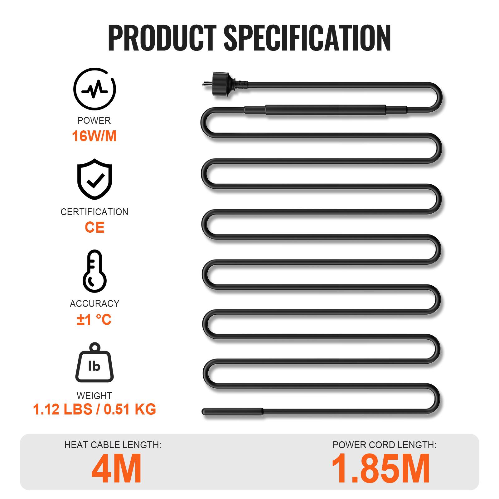 PRODUCT SPECIFICATION

- POWER: 16W/M
- CERTIFICATION: CE
- ACCURACY: ±1°C
- WEIGHT: 1.12 LBS / 0.51 KG
- HEAT CABLE LENGTH: 4M
- POWER CORD LENGTH: 1.85M