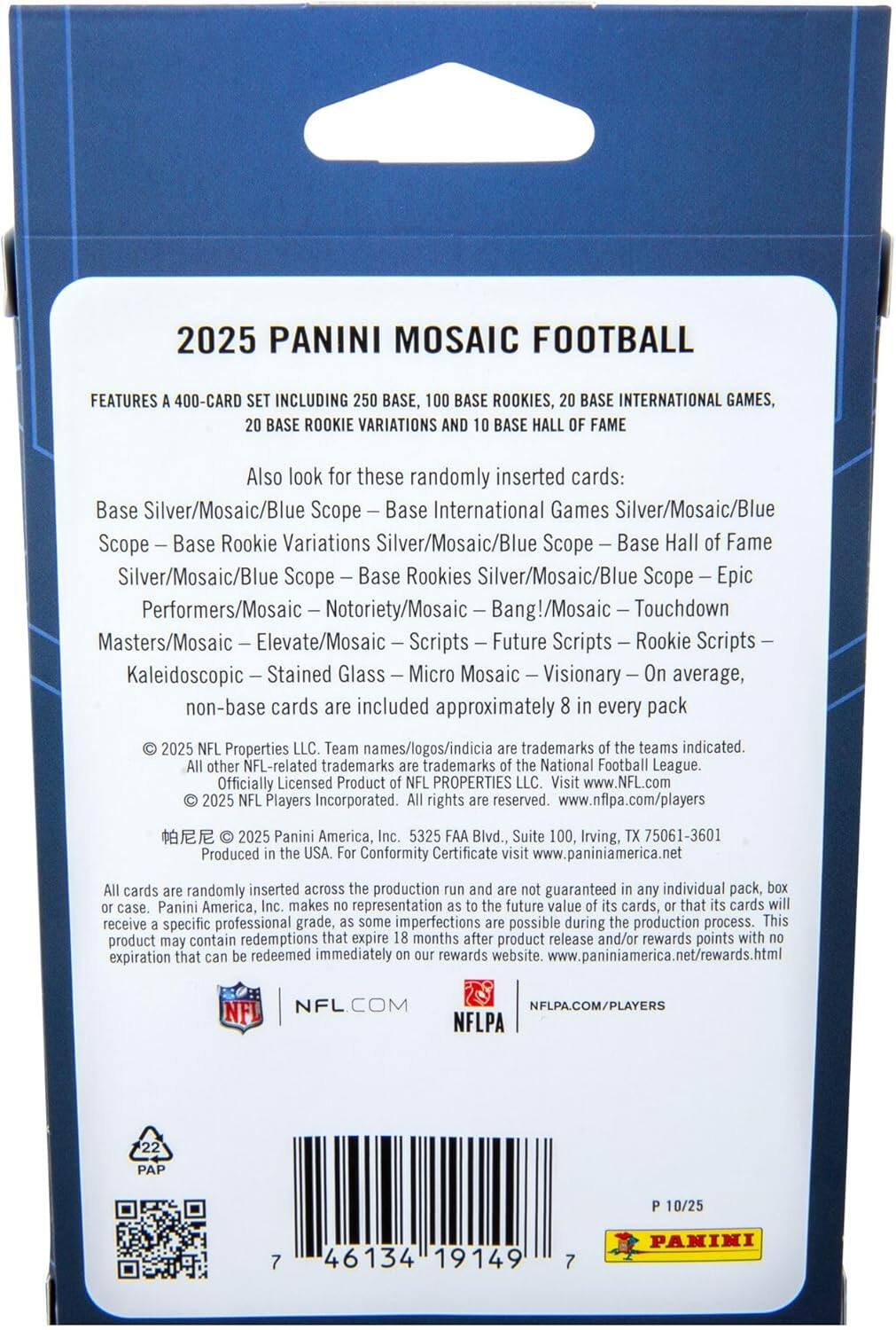 2025 PANINI MOSAIC FOOTBALL

FEATURES A 400-CARD SET INCLUDING 250 BASE, 100 BASE ROOKIES, 20 BASE INTERNATIONAL GAMES, 20 BASE ROOKIE VARIATIONS AND 10 BASE HALL OF FAME

Also look for these randomly inserted cards:
- Base Silver/Mosaic/Blue Scope
- Base International Games Silver/Mosaic/Blue Scope
- Base Rookie Variations Silver/Mosaic/Blue Scope
- Base Hall of Fame Silver/Mosaic/Blue Scope
- Base Rookies Silver/Mosaic/Blue Scope
- Epic Performers/Mosaic
- Notoriety/Mosaic
- Bang!/Mosaic
- Touchdown Masters/Mosaic
- Elevate/Mosaic
- Scripts
- Future Scripts
- Rookie Scripts
- Kaleidoscopic
- Stained Glass
- Micro Mosaic
- Visionary

On average, non-base cards are included approximately 8 in every pack

© 2025 NFL Properties LLC. Team names/logos/indicia are trademarks of the teams indicated. All other NFL-related trademarks are trademarks of the National Football League. Officially Licensed Product NFL PROPERTIES LLC. Visit www