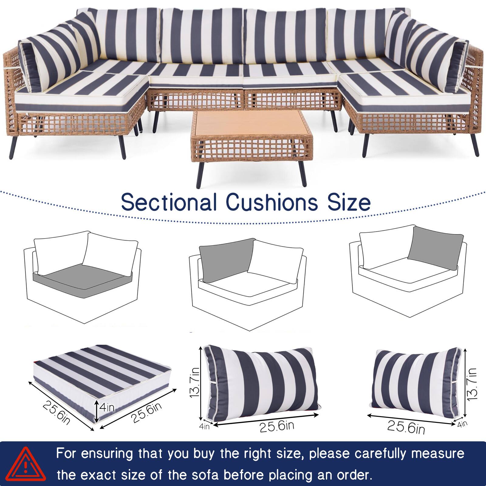 Sectional Cushions Size

13.7in x 13.7in x 4in  
25.6in x 25.6in x 4in  
25.6in x 4in  
25.6in x 4in  
25.6in x 4in  

For ensuring that you buy the right size, please carefully measure the exact size of the sofa before placing an order.