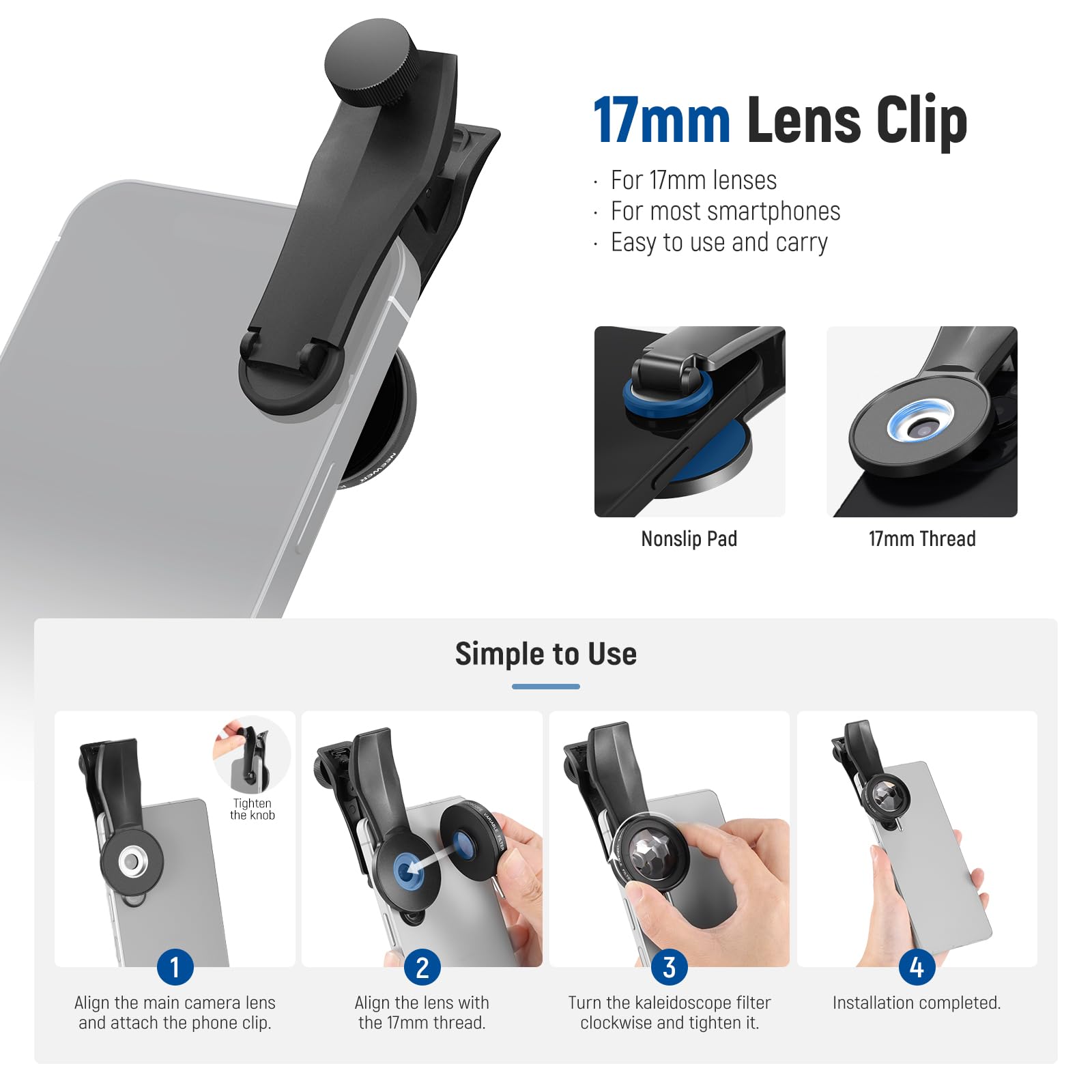 17mm Lens Clip For 17mm lenses For most smartphones Easy to use and carry Nonslip Pad 17mm Thread Simple to Use Tighten the knob 1 Align the main camera lens and attach the phone clip. 2 Align the lens with the 17mm thread. 3 Turn the kaleidoscope filter clockwise and tighten it. 4 Installation completed.