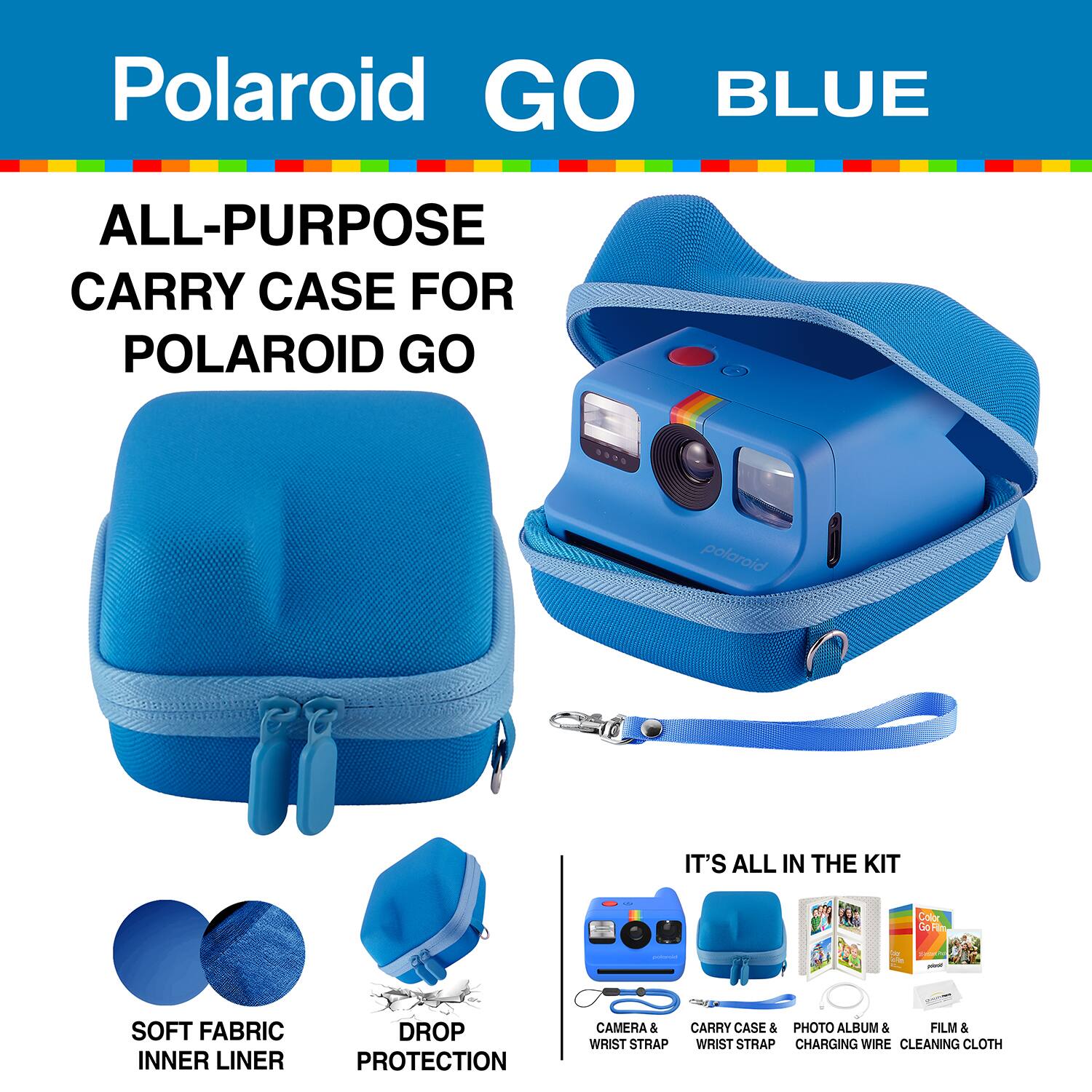 Polaroid GO BLUE ALL-PURPOSE CARRY CASE FOR POLAROID GO

IT'S ALL IN THE KIT

05 4 Color OoHn - SOFT FABRIC INNER LINER DROP PROTECTION

CAMERA & CARRY CASE & PHOTO ALBUM & FILM & WRIST STRAP

WRIST STRAP

CHARGING WIRE

CLEANING CLOTH