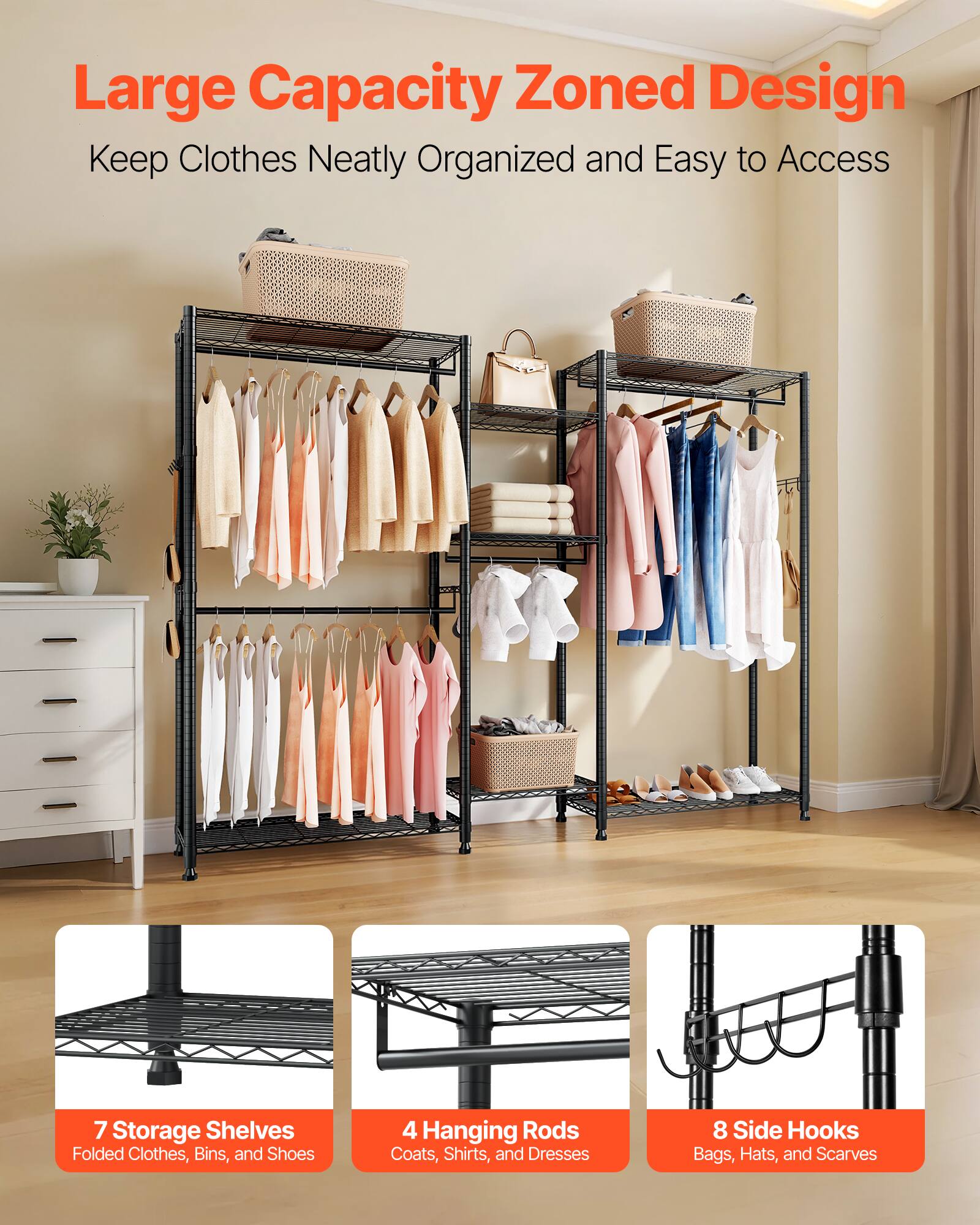 Large Capacity Zoned Design  
Keep Clothes Neatly Organized and Easy to Access  

7 Storage Shelves  
Folded Clothes, Bins, and Shoes  

4 Hanging Rods  
Coats, Shirts, and Dresses  

8 Side Hooks  
Bags, Hats, and Scarves