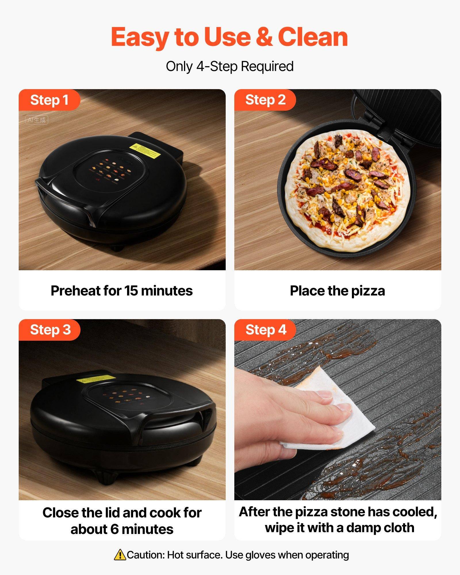 Easy to Use & Clean  
Only 4-Step Required

Step 1  
Preheat for 15 minutes

Step 2  
Place the pizza

Step 3  
Close the lid and cook for about 6 minutes

Step 4  
After the pizza stone has cooled, wipe it with a damp cloth

Caution: Hot surface. Use gloves when operating