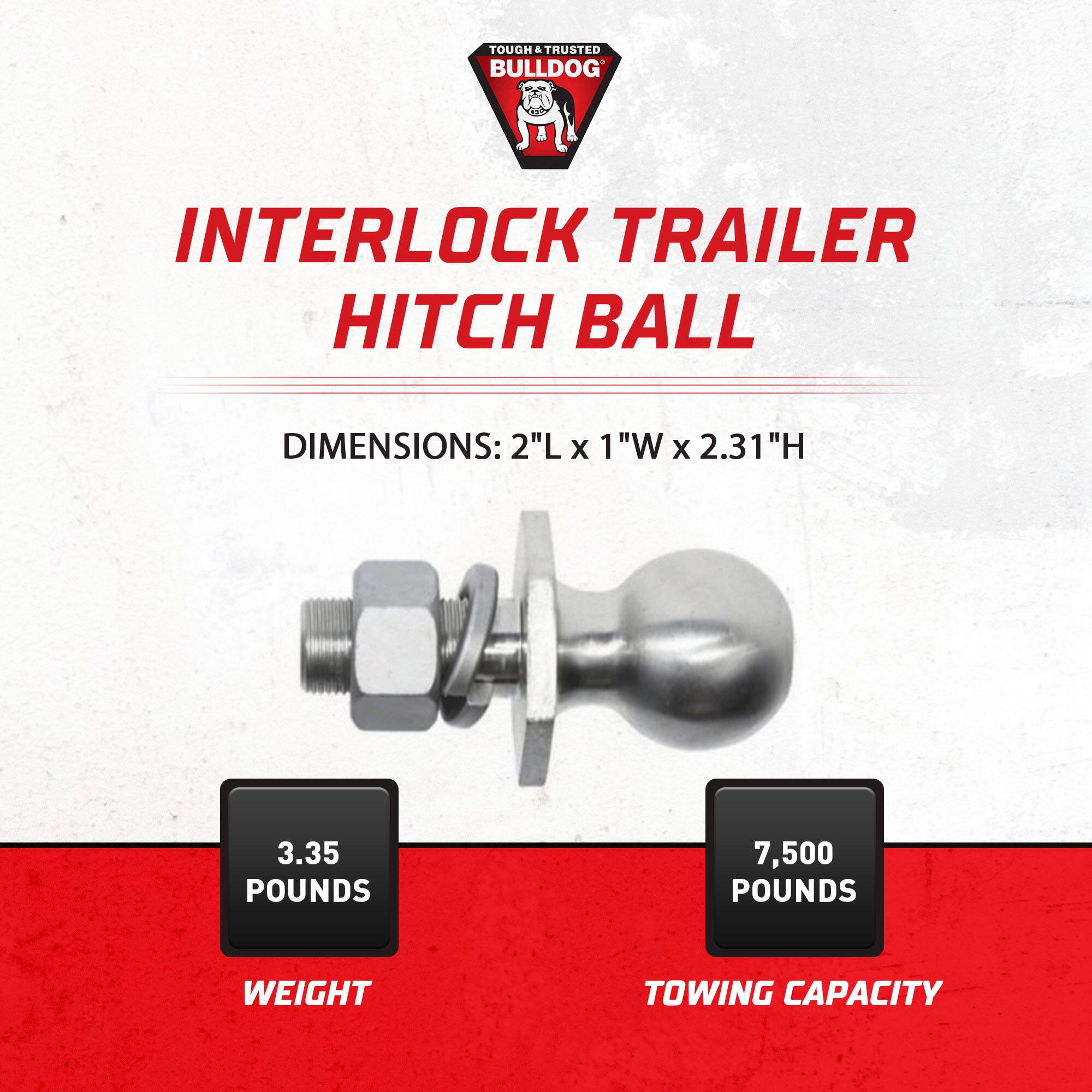 TOUGH & TRUSTED BULLDOG

INTERLOCK TRAILER HITCH BALL

DIMENSIONS: 2"L x 1"W x 2.31"H

3.35 POUNDS

7,500 POUNDS TOWING CAPACITY