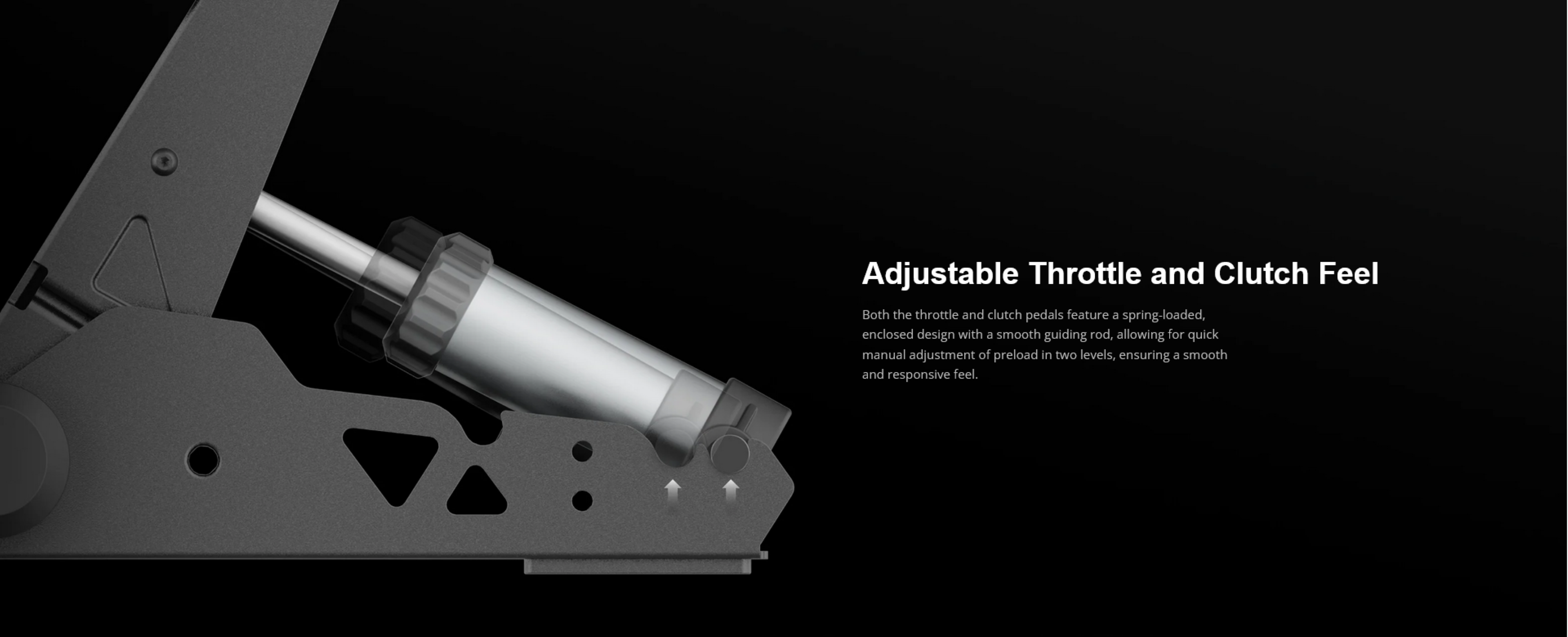 Adjustable Throttle and Clutch Feel

Both the throttle and clutch pedals feature a spring-loaded, enclosed design with a smooth guiding rod, allowing for quick manual adjustment of preload in two levels, ensuring a smooth and responsive feel.