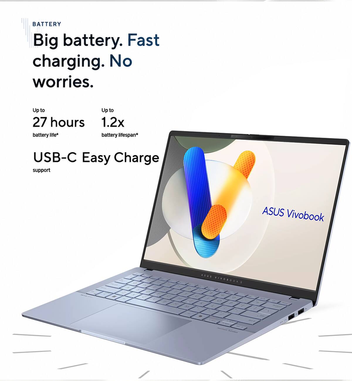 BATTERY  
Big battery. Fast charging. No worries.  
Up to 27 hours battery life*  
Up to 1.2x battery lifespan*  
USB-C Easy Charge support  

ASUS Vivobook