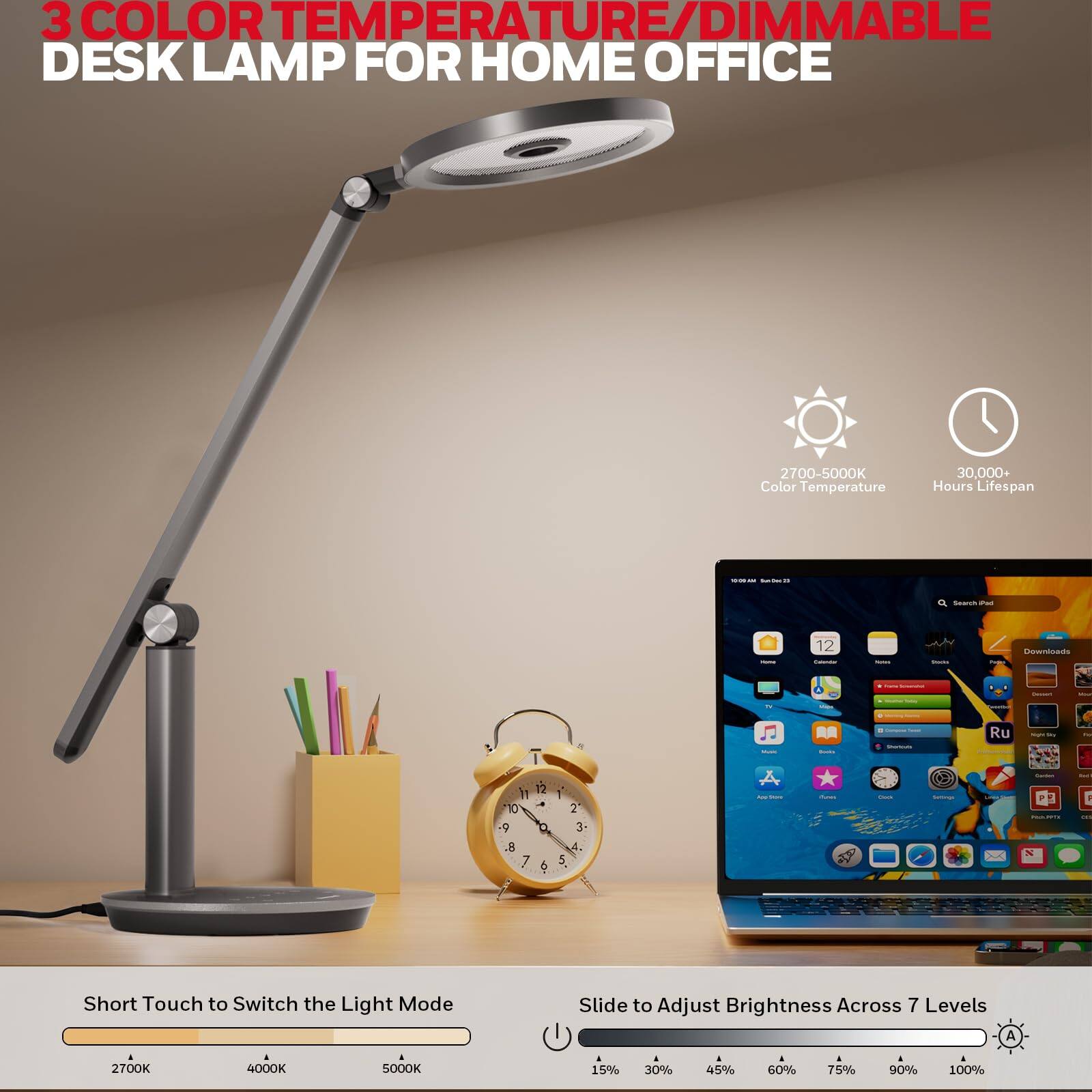 3 COLOR TEMPERATURE/DIMMABLE DESK LAMP FOR HOME OFFICE
2700-5000K Color Temperature
30,000+ Hours Lifespan
Short Touch to Switch the Light Mode
Slide to Adjust Brightness Across 7 Levels
2700K 4000K 5000K
15% 30% 45% 60% 75% 90% 100%