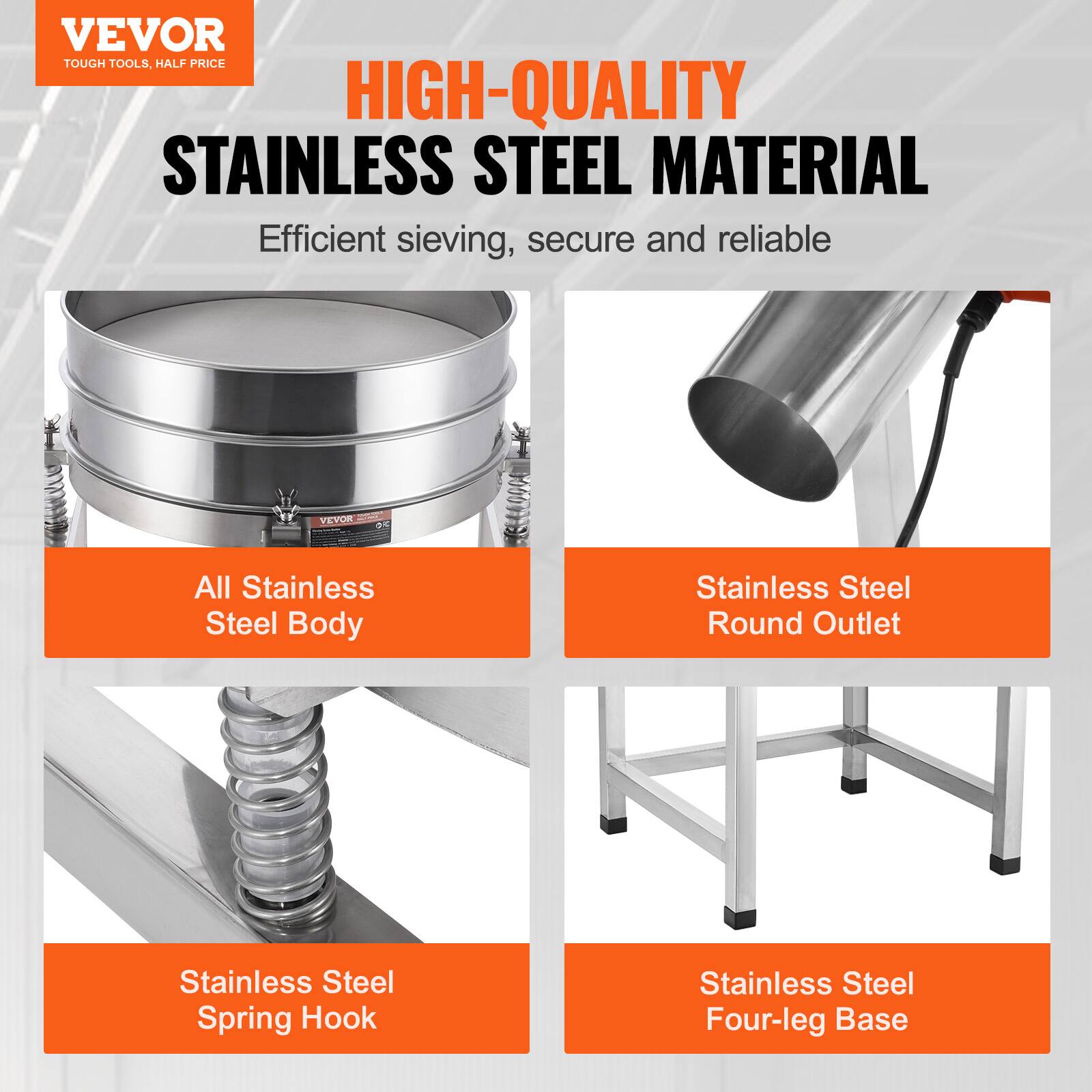 VEVOR  
TOUGH TOOLS, HALF PRICE  

HIGH-QUALITY  
STAINLESS STEEL MATERIAL  

Efficient sieving, secure and reliable  

All Stainless Steel Body  

Stainless Steel Round Outlet  

Stainless Steel Spring Hook  

Stainless Steel Four-leg Base