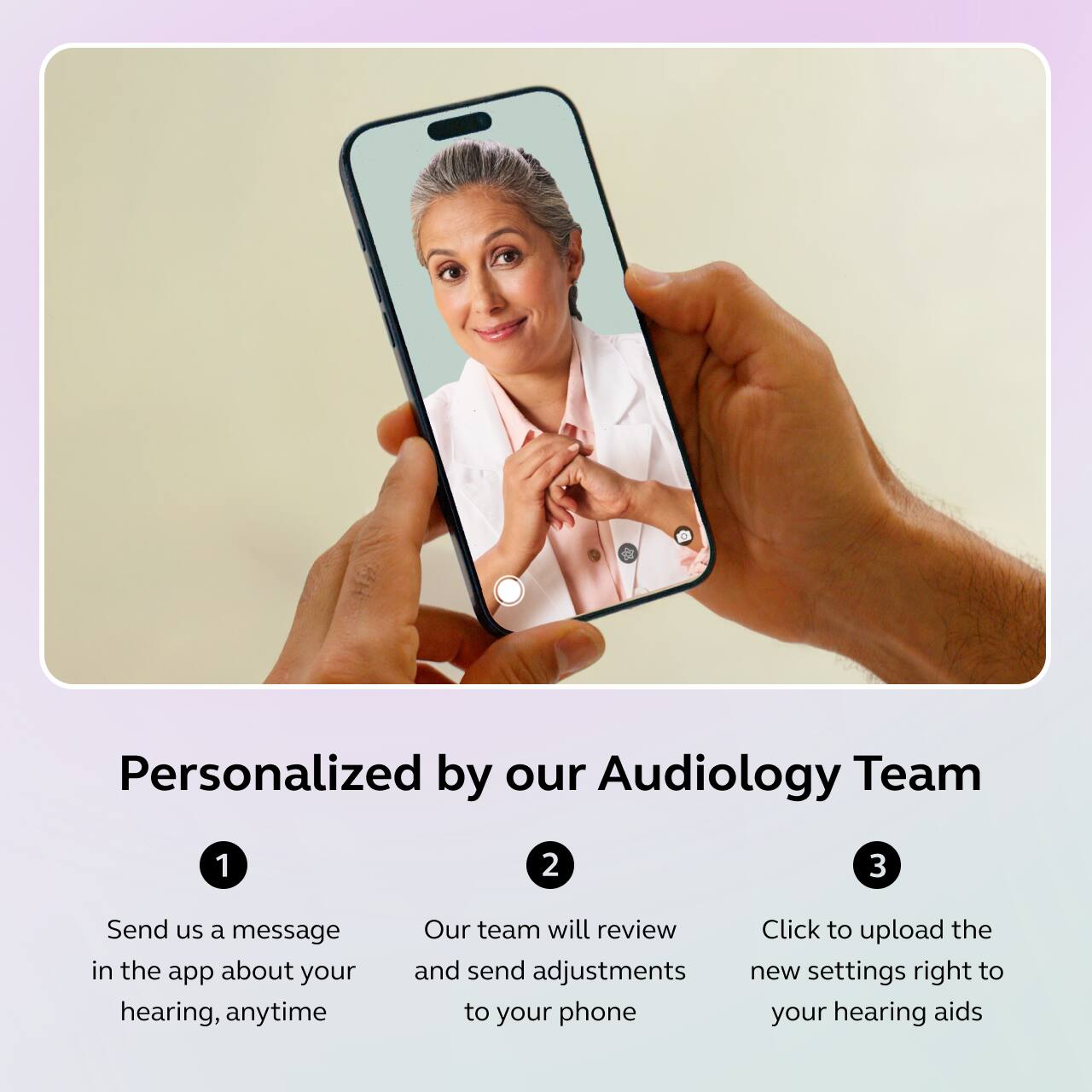 Personalized by our Audiology Team

1. Send us a message in the app about your hearing, anytime
2. Our team will review and send adjustments to your phone
3. Click to upload the new settings right to your hearing aids